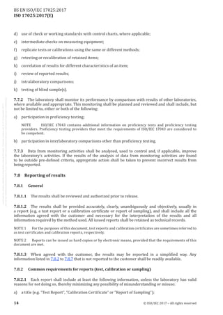 
ISO 17025:2017(E)
d)	 use of check or working standards with control charts, where applicable;
e)	 intermediate checks on measuring equipment;
f)	 replicate tests or calibrations using the same or different methods;
g)	 retesting or recalibration of retained items;
h)	 correlation of results for different characteristics of an item;
i)	 review of reported results;
j)	 intralaboratory comparisons;
k)	 testing of blind sample(s).
7.7.2	 The laboratory shall monitor its performance by comparison with results of other laboratories,
where available and appropriate. This monitoring shall be planned and reviewed and shall include, but
not be limited to, either or both of the following:
a)	 participation in proficiency testing;
NOTE	 ISO/IEC  17043 contains additional information on proficiency tests and proficiency testing
providers. Proficiency testing providers that meet the requirements of ISO/IEC 17043 are considered to
be competent.
b)	 participation in interlaboratory comparisons other than proficiency testing.
7.7.3	 Data from monitoring activities shall be analysed, used to control and, if applicable, improve
the laboratory's activities. If the results of the analysis of data from monitoring activities are found
to be outside pre-defined criteria, appropriate action shall be taken to prevent incorrect results from
being reported.
7.8	 Reporting of results
7.8.1	General
7.8.1.1	 The results shall be reviewed and authorized prior to release.
7.8.1.2	 The results shall be provided accurately, clearly, unambiguously and objectively, usually in
a report (e.g. a test report or a calibration certificate or report of sampling), and shall include all the
information agreed with the customer and necessary for the interpretation of the results and all
information required by the method used. All issued reports shall be retained as technical records.
NOTE 1	 For the purposes of this document, test reports and calibration certificates are sometimes referred to
as test certificates and calibration reports, respectively.
NOTE 2	 Reports can be issued as hard copies or by electronic means, provided that the requirements of this
document are met.
7.8.1.3	 When agreed with the customer, the results may be reported in a simplified way. Any
information listed in 7.8.2 to 7.8.7 that is not reported to the customer shall be readily available.
7.8.2	 Common requirements for reports (test, calibration or sampling)
7.8.2.1	 Each report shall include at least the following information, unless the laboratory has valid
reasons for not doing so, thereby minimizing any possibility of misunderstanding or misuse:
a)	 a title (e.g. “Test Report”, “Calibration Certificate” or “Report of Sampling”);
﻿
14 © ISO/IEC 2017 – All rights reserved
BS EN ISO/IEC 17025:2017
 