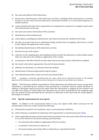
ISO 17025:2017(E)
b)	 the name and address of the laboratory;
c)	 the location of performance of the laboratory activities, including when performed at a customer
facility or at sites away from the laboratory’s permanent facilities, or in associated temporary or
mobile facilities;
d)	 unique identification that all its components are recognized as a portion of a complete report and a
clear identification of the end;
e)	 the name and contact information of the customer;
f)	 identification of the method used;
g)	 a description, unambiguous identification, and, when necessary, the condition of the item;
h)	 the date of receipt of the test or calibration item(s), and the date of sampling, where this is critical
to the validity and application of the results;
i)	 the date(s) of performance of the laboratory activity;
j)	 the date of issue of the report;
k)	 reference to the sampling plan and sampling method used by the laboratory or other bodies where
these are relevant to the validity or application of the results;
l)	 a statement to the effect that the results relate only to the items tested, calibrated or sampled;
m)	 the results with, where appropriate, the units of measurement;
n)	 additions to, deviations, or exclusions from the method;
o)	 identification of the person(s) authorizing the report;
p)	 clear identification when results are from external providers.
NOTE	 Including a statement specifying that the report shall not be reproduced except in full without
approval of the laboratory can provide assurance that parts of a report are not taken out of context.
7.8.2.2	 The laboratory shall be responsible for all the information provided in the report, except when
information is provided by the customer. Data provided by a customer shall be clearly identified. In
addition, a disclaimer shall be put on the report when the information is supplied by the customer and
can affect the validity of results. Where the laboratory has not been responsible for the sampling stage
(e.g. the sample has been provided by the customer), it shall state in the report that the results apply to
the sample as received.
7.8.3	 Specific requirements for test reports
7.8.3.1	 In addition to the requirements listed in 7.8.2, test reports shall, where necessary for the
interpretation of the test results, include the following:
a)	 information on specific test conditions, such as environmental conditions;
b)	 where relevant, a statement of conformity with requirements or specifications (see 7.8.6);
c)	 where applicable, the measurement uncertainty presented in the same unit as that of the measurand
or in a term relative to the measurand (e.g. percent) when:
—	 it is relevant to the validity or application of the test results;
—	 a customer's instruction so requires, or
—	 the measurement uncertainty affects conformity to a specification limit;
﻿
© ISO/IEC 2017 – All rights reserved 15
BS EN ISO/IEC 17025:2017
 
