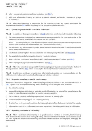 
ISO 17025:2017(E)
d)	 where appropriate, opinions and interpretations (see 7.8.7);
e)	 additional information that may be required by specific methods, authorities, customers or groups
of customers.
7.8.3.2	 Where the laboratory is responsible for the sampling activity, test reports shall meet the
requirements listed in 7.8.5 where necessary for the interpretation of test results.
7.8.4	 Specific requirements for calibration certificates
7.8.4.1	 In addition to the requirements listed in 7.8.2, calibration certificates shall include the following:
a)	 the measurement uncertainty of the measurement result presented in the same unit as that of the
measurand or in a term relative to the measurand (e.g. percent);
NOTE	 According to ISO/IEC Guide 99, a measurement result is generally expressed as a single measured
quantity value including unit of measurement and a measurement uncertainty.
b)	 the conditions (e.g. environmental) under which the calibrations were made that have an influence
on the measurement results;
c)	 a statement identifying how the measurements are metrologically traceable (see Annex A);
d)	 the results before and after any adjustment or repair, if available;
e)	 where relevant, a statement of conformity with requirements or specifications (see 7.8.6);
f)	 where appropriate, opinions and interpretations (see 7.8.7).
7.8.4.2	 Where the laboratory is responsible for the sampling activity, calibration certificates shall meet
the requirements listed in 7.8.5 where necessary for the interpretation of calibration results.
7.8.4.3	 A calibration certificate or calibration label shall not contain any recommendation on the
calibration interval, except where this has been agreed with the customer.
7.8.5	 Reporting sampling — specific requirements
Where the laboratory is responsible for the sampling activity, in addition to the requirements listed in
7.8.2, reports shall include the following, where necessary for the interpretation of results:
a)	 the date of sampling;
b)	 unique identification of the item or material sampled (including the name of the manufacturer, the
model or type of designation and serial numbers, as appropriate);
c)	 the location of sampling, including any diagrams, sketches or photographs;
d)	 a reference to the sampling plan and sampling method;
e)	 details of any environmental conditions during sampling that affect the interpretation of the results;
f)	 information required to evaluate measurement uncertainty for subsequent testing or calibration.
7.8.6	 Reporting statements of conformity
7.8.6.1	 When a statement of conformity to a specification or standard is provided, the laboratory
shall document the decision rule employed, taking into account the level of risk (such as false accept
and false reject and statistical assumptions) associated with the decision rule employed, and apply the
decision rule.
﻿
16 © ISO/IEC 2017 – All rights reserved
BS EN ISO/IEC 17025:2017
 