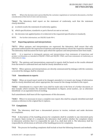 
ISO 17025:2017(E)
NOTE	 Where the decision rule is prescribed by the customer, regulations or normative documents, a further
consideration of the level of risk is not necessary.
7.8.6.2	 The laboratory shall report on the statement of conformity, such that the statement
clearly identifies:
a)	 to which results the statement of conformity applies;
b)	 which specifications, standards or parts thereof are met or not met;
c)	 the decision rule applied (unless it is inherent in the requested specification or standard).
NOTE	 For further information, see ISO/IEC Guide 98‑4.
7.8.7	 Reporting opinions and interpretations
7.8.7.1	 When opinions and interpretations are expressed, the laboratory shall ensure that only
personnel authorized for the expression of opinions and interpretations release the respective statement.
The laboratory shall document the basis upon which the opinions and interpretations have been made.
NOTE	 It is important to distinguish opinions and interpretations from statements of inspections and
product certifications as intended in ISO/IEC 17020 and ISO/IEC 17065, and from statements of conformity as
referred to in 7.8.6.
7.8.7.2	 The opinions and interpretations expressed in reports shall be based on the results obtained
from the tested or calibrated item and shall be clearly identified as such.
7.8.7.3	 When opinions and interpretations are directly communicated by dialogue with the customer,
a record of the dialogue shall be retained.
7.8.8	 Amendments to reports
7.8.8.1	 When an issued report needs to be changed, amended or re-issued, any change of information
shall be clearly identified and, where appropriate, the reason for the change included in the report.
7.8.8.2	 Amendments to a report after issue shall be made only in the form of a further document, or
data transfer, which includes the statement “Amendment to Report, serial number... [or as otherwise
identified]”, or an equivalent form of wording.
Such amendments shall meet all the requirements of this document.
7.8.8.3	 When it is necessary to issue a complete new report, this shall be uniquely identified and shall
contain a reference to the original that it replaces.
7.9	Complaints
7.9.1	 The laboratory shall have a documented process to receive, evaluate and make decisions
on complaints.
7.9.2	 A description of the handling process for complaints shall be available to any interested party
on request. Upon receipt of a complaint, the laboratory shall confirm whether the complaint relates
to laboratory activities that it is responsible for and, if so, shall deal with it. The laboratory shall be
responsible for all decisions at all levels of the handling process for complaints.
7.9.3	 The process for handling complaints shall include at least the following elements and methods:
﻿
© ISO/IEC 2017 – All rights reserved 17
BS EN ISO/IEC 17025:2017
 