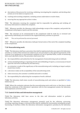
ISO 17025:2017(E)
a)	 description of the process for receiving, validating, investigating the complaint, and deciding what
actions are to be taken in response to it;
b)	 tracking and recording complaints, including actions undertaken to resolve them;
c)	 ensuring that any appropriate action is taken.
7.9.4	 The laboratory receiving the complaint shall be responsible for gathering and verifying all
necessary information to validate the complaint.
7.9.5	 Whenever possible, the laboratory shall acknowledge receipt of the complaint, and provide the
complainant with progress reports and the outcome.
7.9.6	 The outcomes to be communicated to the complainant shall be made by, or reviewed and
approved by, individual(s) not involved in the original laboratory activities in question.
NOTE	 This can be performed by external personnel.
7.9.7	 Whenever possible, the laboratory shall give formal notice of the end of the complaint handling
to the complainant.
7.10	Nonconforming work
7.10.1	 The laboratory shall have a procedure that shall be implemented when any aspect of its laboratory
activities or results of this work do not conform to its own procedures or the agreed requirements of the
customer (e.g. equipment or environmental conditions are out of specified limits, results of monitoring
fail to meet specified criteria). The procedure shall ensure that:
a)	 the responsibilities and authorities for the management of nonconforming work are defined;
b)	 actions (including halting or repeating of work and withholding of reports, as necessary) are based
upon the risk levels established by the laboratory;
c)	 an evaluation is made of the significance of the nonconforming work, including an impact analysis
on previous results;
d)	 a decision is taken on the acceptability of the nonconforming work;
e)	 where necessary, the customer is notified and work is recalled;
f)	 the responsibility for authorizing the resumption of work is defined.
7.10.2	 The laboratory shall retain records of nonconforming work and actions as specified in 7.10.1,
bullets b) to f).
7.10.3	 Where the evaluation indicates that the nonconforming work could recur, or that there is doubt
about the conformity of the laboratory's operations with its own management system, the laboratory
shall implement corrective action.
7.11	Control of data and information management
7.11.1	 The laboratory shall have access to the data and information needed to perform
laboratory activities.
7.11.2	 The laboratory information management system(s) used for the collection, processing,
recording, reporting, storage or retrieval of data shall be validated for functionality, including the proper
functioning of interfaces within the laboratory information management system(s) by the laboratory
﻿
18 © ISO/IEC 2017 – All rights reserved
BS EN ISO/IEC 17025:2017
 