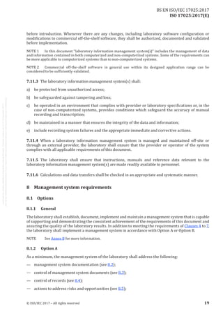 
ISO 17025:2017(E)
before introduction. Whenever there are any changes, including laboratory software configuration or
modifications to commercial off-the-shelf software, they shall be authorized, documented and validated
before implementation.
NOTE 1	 In this document “laboratory information management system(s)” includes the management of data
and information contained in both computerized and non-computerized systems. Some of the requirements can
be more applicable to computerized systems than to non-computerized systems.
NOTE 
2	 Commercial off-the-shelf software in general use within its designed application range can be
considered to be sufficiently validated.
7.11.3	 The laboratory information management system(s) shall:
a)	 be protected from unauthorized access;
b)	 be safeguarded against tampering and loss;
c)	 be operated in an environment that complies with provider or laboratory specifications or, in the
case of non-computerized systems, provides conditions which safeguard the accuracy of manual
recording and transcription;
d)	 be maintained in a manner that ensures the integrity of the data and information;
e)	 include recording system failures and the appropriate immediate and corrective actions.
7.11.4	 When a laboratory information management system is managed and maintained off-site or
through an external provider, the laboratory shall ensure that the provider or operator of the system
complies with all applicable requirements of this document.
7.11.5	 The laboratory shall ensure that instructions, manuals and reference data relevant to the
laboratory information management system(s) are made readily available to personnel.
7.11.6	 Calculations and data transfers shall be checked in an appropriate and systematic manner.
8	 Management system requirements
8.1	Options
8.1.1	General
The laboratory shall establish, document, implement and maintain a management system that is capable
of supporting and demonstrating the consistent achievement of the requirements of this document and
assuring the quality of the laboratory results. In addition to meeting the requirements of Clauses 4 to 7,
the laboratory shall implement a management system in accordance with Option A or Option B.
NOTE	See Annex B for more information.
8.1.2	 Option A
As a minimum, the management system of the laboratory shall address the following:
—	 management system documentation (see 8.2);
—	 control of management system documents (see 8.3);
—	 control of records (see 8.4);
—	 actions to address risks and opportunities (see 8.5);
﻿
© ISO/IEC 2017 – All rights reserved 19
BS EN ISO/IEC 17025:2017
 