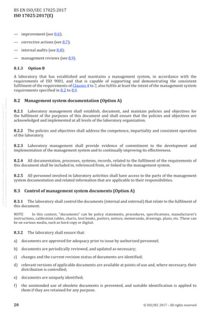 
ISO 17025:2017(E)
—	 improvement (see 8.6);
—	 corrective actions (see 8.7);
—	 internal audits (see 8.8);
—	 management reviews (see 8.9).
8.1.3	 Option B
A laboratory that has established and maintains a management system, in accordance with the
requirements of ISO 9001, and that is capable of supporting and demonstrating the consistent
fulfilment of the requirements of Clauses 4 to 7, also fulfils at least the intent of the management system
requirements specified in 8.2 to 8.9.
8.2	 Management system documentation (Option A)
8.2.1	 Laboratory management shall establish, document, and maintain policies and objectives for
the fulfilment of the purposes of this document and shall ensure that the policies and objectives are
acknowledged and implemented at all levels of the laboratory organization.
8.2.2	 The policies and objectives shall address the competence, impartiality and consistent operation
of the laboratory.
8.2.3	 Laboratory management shall provide evidence of commitment to the development and
implementation of the management system and to continually improving its effectiveness.
8.2.4	 All documentation, processes, systems, records, related to the fulfilment of the requirements of
this document shall be included in, referenced from, or linked to the management system.
8.2.5	 All personnel involved in laboratory activities shall have access to the parts of the management
system documentation and related information that are applicable to their responsibilities.
8.3	 Control of management system documents (Option A)
8.3.1	 The laboratory shall control the documents (internal and external) that relate to the fulfilment of
this document.
NOTE	 In this context, “documents” can be policy statements, procedures, specifications, manufacturer’s
instructions, calibration tables, charts, text books, posters, notices, memoranda, drawings, plans, etc. These can
be on various media, such as hard copy or digital.
8.3.2	 The laboratory shall ensure that:
a)	 documents are approved for adequacy prior to issue by authorized personnel;
b)	 documents are periodically reviewed, and updated as necessary;
c)	 changes and the current revision status of documents are identified;
d)	 relevant versions of applicable documents are available at points of use and, where necessary, their
distribution is controlled;
e)	 documents are uniquely identified;
f)	 the unintended use of obsolete documents is prevented, and suitable identification is applied to
them if they are retained for any purpose.
﻿
20 © ISO/IEC 2017 – All rights reserved
BS EN ISO/IEC 17025:2017
 