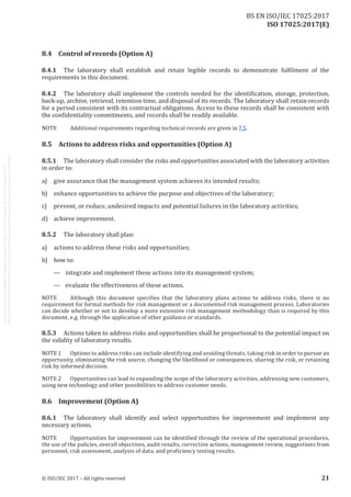 
ISO 17025:2017(E)
8.4	 Control of records (Option A)
8.4.1	 The laboratory shall establish and retain legible records to demonstrate fulfilment of the
requirements in this document.
8.4.2	 The laboratory shall implement the controls needed for the identification, storage, protection,
back-up, archive, retrieval, retention time, and disposal of its records. The laboratory shall retain records
for a period consistent with its contractual obligations. Access to these records shall be consistent with
the confidentiality commitments, and records shall be readily available.
NOTE	 Additional requirements regarding technical records are given in 7.5.
8.5	 Actions to address risks and opportunities (Option A)
8.5.1	 The laboratory shall consider the risks and opportunities associated with the laboratory activities
in order to:
a)	 give assurance that the management system achieves its intended results;
b)	 enhance opportunities to achieve the purpose and objectives of the laboratory;
c)	 prevent, or reduce, undesired impacts and potential failures in the laboratory activities;
d)	 achieve improvement.
8.5.2	 The laboratory shall plan:
a)	 actions to address these risks and opportunities;
b)	 how to:
—	 integrate and implement these actions into its management system;
—	 evaluate the effectiveness of these actions.
NOTE	 Although this document specifies that the laboratory plans actions to address risks, there is no
requirement for formal methods for risk management or a documented risk management process. Laboratories
can decide whether or not to develop a more extensive risk management methodology than is required by this
document, e.g. through the application of other guidance or standards.
8.5.3	 Actions taken to address risks and opportunities shall be proportional to the potential impact on
the validity of laboratory results.
NOTE 1	 Options to address risks can include identifying and avoiding threats, taking risk in order to pursue an
opportunity, eliminating the risk source, changing the likelihood or consequences, sharing the risk, or retaining
risk by informed decision.
NOTE 2	 Opportunities can lead to expanding the scope of the laboratory activities, addressing new customers,
using new technology and other possibilities to address customer needs.
8.6	 Improvement (Option A)
8.6.1	 The laboratory shall identify and select opportunities for improvement and implement any
necessary actions.
NOTE	 Opportunities for improvement can be identified through the review of the operational procedures,
the use of the policies, overall objectives, audit results, corrective actions, management review, suggestions from
personnel, risk assessment, analysis of data, and proficiency testing results.
﻿
© ISO/IEC 2017 – All rights reserved 21
BS EN ISO/IEC 17025:2017
 