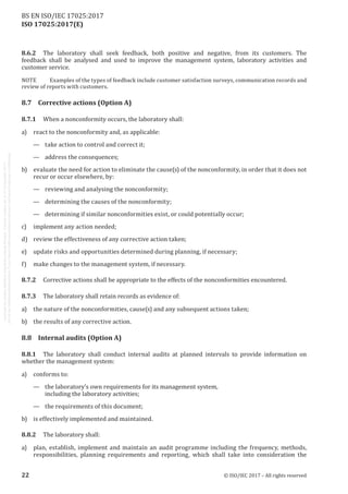 
ISO 17025:2017(E)
8.6.2	 The laboratory shall seek feedback, both positive and negative, from its customers. The
feedback shall be analysed and used to improve the management system, laboratory activities and
customer service.
NOTE	 Examples of the types of feedback include customer satisfaction surveys, communication records and
review of reports with customers.
8.7	 Corrective actions (Option A)
8.7.1	 When a nonconformity occurs, the laboratory shall:
a) react to the nonconformity and, as applicable:
—	 take action to control and correct it;
—	 address the consequences;
b) evaluate the need for action to eliminate the cause(s) of the nonconformity, in order that it does not
recur or occur elsewhere, by:
—	 reviewing and analysing the nonconformity;
—	 determining the causes of the nonconformity;
—	 determining if similar nonconformities exist, or could potentially occur;
c) implement any action needed;
d) review the effectiveness of any corrective action taken;
e) update risks and opportunities determined during planning, if necessary;
f) make changes to the management system, if necessary.
8.7.2	 Corrective actions shall be appropriate to the effects of the nonconformities encountered.
8.7.3	 The laboratory shall retain records as evidence of:
a) the nature of the nonconformities, cause(s) and any subsequent actions taken;
b) the results of any corrective action.
8.8	 Internal audits (Option A)
8.8.1	 The laboratory shall conduct internal audits at planned intervals to provide information on
whether the management system:
a) conforms to:
— the laboratory’s own requirements for its management system,
including the laboratory activities;
— the requirements of this document;
b) is effectively implemented and maintained.
8.8.2	 The laboratory shall:
a) plan, establish, implement and maintain an audit programme including the frequency, methods,
responsibilities, planning requirements and reporting, which shall take into consideration the
﻿
22 © ISO/IEC 2017 – All rights reserved
BS EN ISO/IEC 17025:2017
 