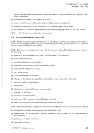 
ISO 17025:2017(E)
importance of the laboratory activities concerned, changes affecting the laboratory, and the results
of previous audits;
b)	 define the audit criteria and scope for each audit;
c)	 ensure that the results of the audits are reported to relevant management;
d)	 implement appropriate correction and corrective actions without undue delay;
e)	 retain records as evidence of the implementation of the audit programme and the audit results.
NOTE	 ISO 19011 provides guidance for internal audits.
8.9	 Management reviews (Option A)
8.9.1	 The laboratory management shall review its management system at planned intervals, in order to
ensure its continuing suitability, adequacy and effectiveness, including the stated policies and objectives
related to the fulfilment of this document.
8.9.2	 The inputs to management review shall be recorded and shall include information related to
the following:
a)	 changes in internal and external issues that are relevant to the laboratory;
b)	 fulfilment of objectives;
c)	 suitability of policies and procedures;
d)	 status of actions from previous management reviews;
e)	 outcome of recent internal audits;
f)	 corrective actions;
g)	 assessments by external bodies;
h)	 changes in the volume and type of the work or in the range of laboratory activities;
i)	 customer and personnel feedback;
j)	complaints;
k)	 effectiveness of any implemented improvements;
l)	 adequacy of resources;
m)	 results of risk identification;
n)	 outcomes of the assurance of the validity of results; and
o)	 other relevant factors, such as monitoring activities and training.
8.9.3	 The outputs from the management review shall record all decisions and actions related to at least:
a)	 the effectiveness of the management system and its processes;
b)	 improvement of the laboratory activities related to the fulfilment of the requirements of
this document;
c)	 provision of required resources;
d)	 any need for change.
﻿
© ISO/IEC 2017 – All rights reserved 23
BS EN ISO/IEC 17025:2017
 