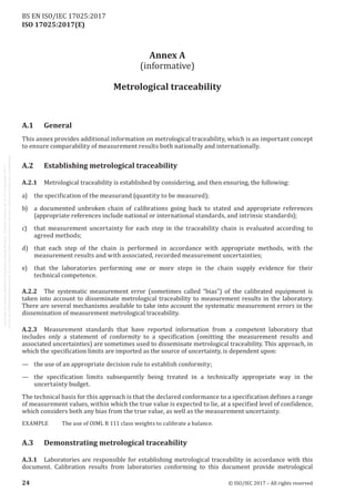 
ISO 17025:2017(E)
Annex A
(informative)
Metrological traceability
A.1	General
This annex provides additional information on metrological traceability, which is an important concept
to ensure comparability of measurement results both nationally and internationally.
A.2	 Establishing metrological traceability
A.2.1	 Metrological traceability is established by considering, and then ensuring, the following:
a)	 the specification of the measurand (quantity to be measured);
b)	 a documented unbroken chain of calibrations going back to stated and appropriate references
(appropriate references include national or international standards, and intrinsic standards);
c)	 that measurement uncertainty for each step in the traceability chain is evaluated according to
agreed methods;
d)	 that each step of the chain is performed in accordance with appropriate methods, with the
measurement results and with associated, recorded measurement uncertainties;
e)	 that the laboratories performing one or more steps in the chain supply evidence for their
technical competence.
A.2.2	 The systematic measurement error (sometimes called “bias”) of the calibrated equipment is
taken into account to disseminate metrological traceability to measurement results in the laboratory.
There are several mechanisms available to take into account the systematic measurement errors in the
dissemination of measurement metrological traceability.
A.2.3	 Measurement standards that have reported information from a competent laboratory that
includes only a statement of conformity to a specification (omitting the measurement results and
associated uncertainties) are sometimes used to disseminate metrological traceability. This approach, in
which the specification limits are imported as the source of uncertainty, is dependent upon:
—	 the use of an appropriate decision rule to establish conformity;
—	 the specification limits subsequently being treated in a technically appropriate way in the
uncertainty budget.
The technical basis for this approach is that the declared conformance to a specification defines a range
of measurement values, within which the true value is expected to lie, at a specified level of confidence,
which considers both any bias from the true value, as well as the measurement uncertainty.
EXAMPLE	 The use of OIML R 111 class weights to calibrate a balance.
A.3	 Demonstrating metrological traceability
A.3.1	 Laboratories are responsible for establishing metrological traceability in accordance with this
document. Calibration results from laboratories conforming to this document provide metrological
﻿
24 © ISO/IEC 2017 – All rights reserved
BS EN ISO/IEC 17025:2017
 