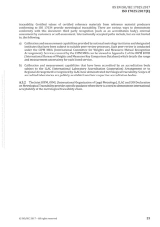 
ISO 17025:2017(E)
traceability. Certified values of certified reference materials from reference material producers
conforming to ISO 17034 provide metrological traceability. There are various ways to demonstrate
conformity with this document: third party recognition (such as an accreditation body), external
assessment by customers or self-assessment. Internationally accepted paths include, but are not limited
to, the following.
a)	 Calibration and measurement capabilities provided by national metrology institutes and designated
institutes that have been subject to suitable peer-review processes. Such peer-review is conducted
under the CIPM MRA (International Committee for Weights and Measures Mutual Recognition
Arrangement). Services covered by the CIPM MRA can be viewed in Appendix C of the BIPM KCDB
(International Bureau of Weights and Measures Key Comparison Database) which details the range
and measurement uncertainty for each listed service.
b)	 Calibration and measurement capabilities that have been accredited by an accreditation body
subject to the ILAC (International Laboratory Accreditation Cooperation) Arrangement or to
Regional Arrangements recognized by ILAC have demonstrated metrological traceability. Scopes of
accredited laboratories are publicly available from their respective accreditation bodies.
A.3.2	 The Joint BIPM, OIML (International Organization of Legal Metrology), ILAC and ISO Declaration
on Metrological Traceability provides specific guidance when there is a need to demonstrate international
acceptability of the metrological traceability chain.
﻿
© ISO/IEC 2017 – All rights reserved 25
BS EN ISO/IEC 17025:2017
 