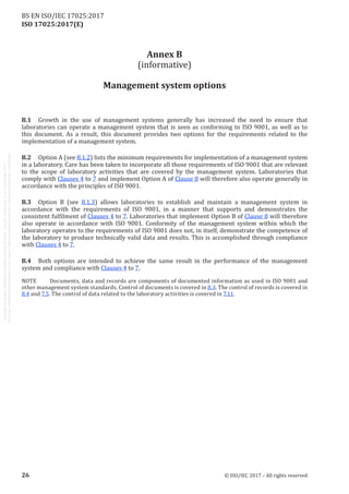 
ISO 17025:2017(E)
Annex B
(informative)
Management system options
B.1	 Growth in the use of management systems generally has increased the need to ensure that
laboratories can operate a management system that is seen as conforming to ISO 9001, as well as to
this document. As a result, this document provides two options for the requirements related to the
implementation of a management system.
B.2	 Option A (see 8.1.2) lists the minimum requirements for implementation of a management system
in a laboratory. Care has been taken to incorporate all those requirements of ISO 9001 that are relevant
to the scope of laboratory activities that are covered by the management system. Laboratories that
comply with Clauses 4 to 7 and implement Option A of Clause 8 will therefore also operate generally in
accordance with the principles of ISO 9001.
B.3	 Option B (see 8.1.3) allows laboratories to establish and maintain a management system in
accordance with the requirements of ISO 9001, in a manner that supports and demonstrates the
consistent fulfilment of Clauses 4 to 7. Laboratories that implement Option B of Clause 8 will therefore
also operate in accordance with ISO 9001. Conformity of the management system within which the
laboratory operates to the requirements of ISO 9001 does not, in itself, demonstrate the competence of
the laboratory to produce technically valid data and results. This is accomplished through compliance
with Clauses 4 to 7.
B.4	 Both options are intended to achieve the same result in the performance of the management
system and compliance with Clauses 4 to 7.
NOTE	 Documents, data and records are components of documented information as used in ISO 9001 and
other management system standards. Control of documents is covered in 8.3. The control of records is covered in
8.4 and 7.5. The control of data related to the laboratory activities is covered in 7.11.
﻿
26 © ISO/IEC 2017 – All rights reserved
BS EN ISO/IEC 17025:2017
 