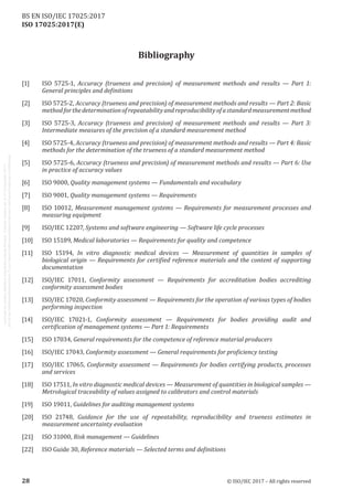 
ISO 17025:2017(E)
Bibliography
[1]	 ISO 5725‑1, Accuracy (trueness and precision) of measurement methods and results — Part 1:
General principles and definitions
[2]	 ISO 5725‑2, Accuracy (trueness and precision) of measurement methods and results — Part 2: Basic
methodforthedeterminationofrepeatabilityandreproducibilityofastandardmeasurementmethod
[3]	 ISO 5725‑3, Accuracy (trueness and precision) of measurement methods and results — Part 3:
Intermediate measures of the precision of a standard measurement method
[4]	 ISO 5725‑4, Accuracy (trueness and precision) of measurement methods and results — Part 4: Basic
methods for the determination of the trueness of a standard measurement method
[5]	 ISO 5725‑6, Accuracy (trueness and precision) of measurement methods and results — Part 6: Use
in practice of accuracy values
[6]	 ISO 9000, Quality management systems — Fundamentals and vocabulary
[7]	 ISO 9001, Quality management systems — Requirements
[8]	 ISO 10012, Measurement management systems — Requirements for measurement processes and
measuring equipment
[9]	 ISO/IEC 12207, Systems and software engineering — Software life cycle processes
[10]	 ISO 15189, Medical laboratories — Requirements for quality and competence
[11]	 ISO 15194, In vitro diagnostic medical devices — Measurement of quantities in samples of
biological origin — Requirements for certified reference materials and the content of supporting
documentation
[12]	 ISO/IEC 17011, Conformity assessment — Requirements for accreditation bodies accrediting
conformity assessment bodies
[13]	 ISO/IEC 17020, Conformity assessment — Requirements for the operation of various types of bodies
performing inspection
[14]	 ISO/IEC 17021‑1, Conformity assessment — Requirements for bodies providing audit and
certification of management systems — Part 1: Requirements
[15]	 ISO 17034, General requirements for the competence of reference material producers
[16]	 ISO/IEC 17043, Conformity assessment — General requirements for proficiency testing
[17]	 ISO/IEC 17065, Conformity assessment — Requirements for bodies certifying products, processes
and services
[18]	 ISO 17511, In vitro diagnostic medical devices — Measurement of quantities in biological samples —
Metrological traceability of values assigned to calibrators and control materials
[19]	 ISO 19011, Guidelines for auditing management systems
[20]	 ISO 21748, Guidance for the use of repeatability, reproducibility and trueness estimates in
measurement uncertainty evaluation
[21]	 ISO 31000, Risk management — Guidelines
[22]	 ISO Guide 30, Reference materials — Selected terms and definitions
﻿
28 © ISO/IEC 2017 – All rights reserved
BS EN ISO/IEC 17025:2017
 