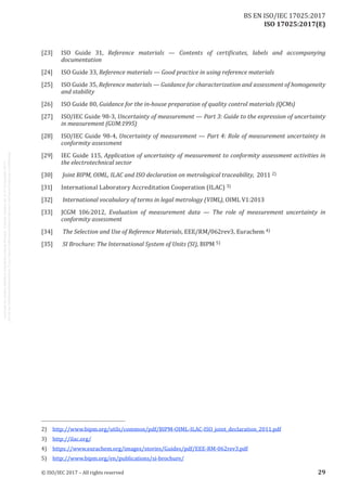 
ISO 17025:2017(E)
[23]	 ISO Guide 31, Reference materials  — Contents of certificates, labels and accompanying
documentation
[24]	 ISO Guide 33, Reference materials — Good practice in using reference materials
[25]	 ISO Guide 35, Reference materials — Guidance for characterization and assessment of homogeneity
and stability
[26]	 ISO Guide 80, Guidance for the in-house preparation of quality control materials (QCMs)
[27]	 ISO/IEC Guide 98‑3, Uncertainty of measurement — Part 3: Guide to the expression of uncertainty
in measurement (GUM:1995)
[28]	 ISO/IEC Guide 98‑4, Uncertainty of measurement — Part 4: Role of measurement uncertainty in
conformity assessment
[29]	 IEC Guide 115, Application of uncertainty of measurement to conformity assessment activities in
the electrotechnical sector
[30]	 Joint BIPM, OIML, ILAC and ISO declaration on metrological traceability, 2011 2)
[31]	 International Laboratory Accreditation Cooperation (ILAC) 3)
[32]	 International vocabulary of terms in legal metrology (VIML), OIML V1:2013
[33]	 JCGM 106:2012, Evaluation of measurement data — The role of measurement uncertainty in
conformity assessment
[34]	 The Selection and Use of Reference Materials, EEE/RM/062rev3, Eurachem 4)
[35]	 SI Brochure: The International System of Units (SI), BIPM 5)
2)	 http://www.bipm.org/utils/common/pdf/BIPM-OIML-ILAC-ISO_joint_declaration_2011.pdf
3)	 http://ilac.org/
4)	 https://www.eurachem.org/images/stories/Guides/pdf/EEE-RM-062rev3.pdf
5)	 http://www.bipm.org/en/publications/si-brochure/
﻿
© ISO/IEC 2017 – All rights reserved 29
BS EN ISO/IEC 17025:2017
 