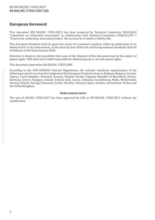 EN ISO/IEC 17025:2017 (E)
European foreword
This document (EN ISO/IEC 17025:2017) has been prepared by Technical Committee ISO/CASCO
"Committee on conformity assessment" in collaboration with Technical Committee CEN/CLC/JTC 1
“Criteria for conformity assessment bodies” the secretariat of which is held by BSI.
This European Standard shall be given the status of a national standard, either by publication of an
identical text or by endorsement, at the latest by June 2018 and conflicting national standards shall be
withdrawn at the latest by June 2018.
Attention is drawn to the possibility that some of the elements of this document may be the subject of
patent rights. CEN shall not be held responsible for identifying any or all such patent rights.
This document supersedes EN ISO/IEC 17025:2005.
According to the CEN-CENELEC Internal Regulations, the national standards organizations of the
following countries are bound to implement this European Standard: Austria, Belgium, Bulgaria, Croatia,
Cyprus, Czech Republic, Denmark, Estonia, Finland, Former Yugoslav Republic of Macedonia, France,
Germany, Greece, Hungary, Iceland, Ireland, Italy, Latvia, Lithuania, Luxembourg, Malta, Netherlands,
Norway, Poland, Portugal, Romania, Serbia, Slovakia, Slovenia, Spain, Sweden, Switzerland, Turkey and
the United Kingdom.
Endorsement notice
The text of ISO/IEC 17025:2017 has been approved by CEN as EN ISO/IEC 17025:2017 without any
modification.
2
BS EN ISO/IEC 17025:2017
 