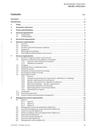 
ISO/IEC 17025:2017
﻿
Foreword...........................................................................................................................................................................................................................................v
Introduction.................................................................................................................................................................................................................................vi
1	Scope..................................................................................................................................................................................................................................1
2	 Normative references.......................................................................................................................................................................................1
3	 Terms and definitions......................................................................................................................................................................................1
4	 General requirements......................................................................................................................................................................................3
4.1	Impartiality................................................................................................................................................................................................. 3
4.2	 Confidentiality.......................................................................................................................................................................................... 3
5	 Structural requirements...............................................................................................................................................................................4
6	 Resource requirements..................................................................................................................................................................................5
6.1	General............................................................................................................................................................................................................ 5
6.2	Personnel...................................................................................................................................................................................................... 5
6.3	 Facilities and environmental conditions........................................................................................................................... 5
6.4	Equipment.................................................................................................................................................................................................... 6
6.5	 Metrological traceability.................................................................................................................................................................. 8
6.6	 Externally provided products and services..................................................................................................................... 8
7	 Process requirements......................................................................................................................................................................................9
7.1	 Review of requests, tenders and contracts...................................................................................................................... 9
7.2	 Selection, verification and validation of methods..................................................................................................10
7.2.1	 Selection and verification of methods.........................................................................................................10
7.2.2	 Validation of methods................................................................................................................................................11
7.3	Sampling.....................................................................................................................................................................................................12
7.4	 Handling of test or calibration items.................................................................................................................................12
7.5	 Technical records................................................................................................................................................................................13
7.6	 Evaluation of measurement uncertainty........................................................................................................................13
7.7	 Ensuring the validity of results...............................................................................................................................................13
7.8	 Reporting of results..........................................................................................................................................................................14
7.8.1	General...................................................................................................................................................................................14
7.8.2	 Common requirements for reports (test, calibration or sampling)...................................14
7.8.3	 Specific requirements for test reports........................................................................................................15
7.8.4	 Specific requirements for calibration certificates.............................................................................16
7.8.5	 Reporting sampling — specific requirements......................................................................................16
7.8.6	 Reporting statements of conformity.............................................................................................................16
7.8.7	 Reporting opinions and interpretations....................................................................................................17
7.8.8	 Amendments to reports...........................................................................................................................................17
7.9	Complaints................................................................................................................................................................................................17
7.10	 Nonconforming work......................................................................................................................................................................18
7.11	 Control of data and information management..........................................................................................................18
8	 Management system requirements................................................................................................................................................19
8.1	Options.........................................................................................................................................................................................................19
8.1.1	General...................................................................................................................................................................................19
8.1.2	 Option A.................................................................................................................................................................................19
8.1.3	 Option B.................................................................................................................................................................................20
8.2	 Management system documentation (Option A)....................................................................................................20
8.3	 Control of management system documents (Option A)....................................................................................20
8.4	 Control of records (Option A)..................................................................................................................................................21
8.5	 Actions to address risks and opportunities (Option A).....................................................................................21
8.6	 Improvement (Option A)..............................................................................................................................................................21
8.7	 Corrective actions (Option A)...................................................................................................................................................22
8.8	 Internal audits (Option A)...........................................................................................................................................................22
8.9	 Management reviews (Option A)..........................................................................................................................................23
© ISO 2017 – All rights reserved iii
Contents Page
BS EN ISO/IEC 17025:2017
 