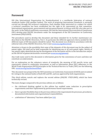 
ISO/IEC 17025:2017
Foreword
ISO (the International Organization for Standardization) is a worldwide federation of national
standards bodies (ISO member bodies). The work of preparing International Standards is normally
carried out through ISO technical committees. Each member body interested in a subject for which
a technical committee has been established has the right to be represented on that committee.
International organizations, governmental and non-governmental, in liaison with ISO, also take part in
the work. In the field of conformity assessment, ISO and the International Electrotechnical Commission
(IEC) develop joint ISO/IEC documents under the management of the ISO Committee on Conformity
assessment (ISO/CASCO).
The procedures used to develop this document and those intended for its further maintenance are
described in the ISO/IEC Directives, Part 1. In particular the different approval criteria needed for the
different types of ISO documents should be noted. This document was drafted in accordance with the
editorial rules of the ISO/IEC Directives, Part 2 (see www.iso.org/directives).
Attention is drawn to the possibility that some of the elements of this document may be the subject of
patent rights. ISO shall not be held responsible for identifying any or all such patent rights. Details of
any patent rights identified during the development of the document will be in the Introduction and/or
on the ISO list of patent declarations received (see www.iso.org/patents).
Any trade name used in this document is information given for the convenience of users and does not
constitute an endorsement.
For an explanation on the voluntary nature of standards, the meaning of ISO specific terms and
expressions related to conformity assessment, as well as information about ISO's adherence to the
World Trade Organization (WTO) principles in the Technical Barriers to Trade (TBT) see the following
URL: www.iso.org/iso/foreword.html.
This document was prepared by the ISO Committee on Conformity Assessment (CASCO) and circulated
for voting to the national bodies of both ISO and IEC, and was approved by both organizations.
This third edition cancels and replaces the second edition (ISO/IEC 17025:2005), which has been
technically revised.
The main changes compared to the previous edition are as follows:
—	 the risk-based thinking applied in this edition has enabled some reduction in prescriptive
requirements and their replacement by performance-based requirements;
—	 thereisgreaterflexibilitythaninthepreviouseditionintherequirementsforprocesses,procedures,
documented information and organizational responsibilities;
—	 a definition of “laboratory” has been added (see 3.6).
﻿
© ISO 2017 – All rights reserved v
BS EN ISO/IEC 17025:2017
 