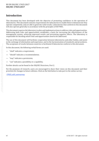 
ISO/IEC 17025:2017
Introduction
This document has been developed with the objective of promoting confidence in the operation of
laboratories. This document contains requirements for laboratories to enable them to demonstrate they
operate competently, and are able to generate valid results. Laboratories that conform to this document
will also operate generally in accordance with the principles of ISO 9001.
Thisdocument requiresthelaboratorytoplan andimplement actionstoaddressrisksandopportunities.
Addressing both risks and opportunities establishes a basis for increasing the effectiveness of the
management system, achieving improved results and preventing negative effects. The laboratory is
responsible for deciding which risks and opportunities need to be addressed.
The use of this document will facilitate cooperation between laboratories and other bodies, and assist
in the exchange of information and experience, and in the harmonization of standards and procedures.
The acceptance of results between countries is facilitated if laboratories conform to this document.
In this document, the following verbal forms are used:
—	 “shall” indicates a requirement;
—	 “should” indicates a recommendation;
—	 “may” indicates a permission;
—	 “can” indicates a possibility or a capability.
Further details can be found in the ISO/IEC Directives, Part 2.
For the purposes of research, users are encouraged to share their views on this document and their
priorities for changes to future editions. Click on the link below to take part in the online survey:
17025_ed3_usersurvey
﻿
vi © ISO 2017 – All rights reserved
BS EN ISO/IEC 17025:2017
 