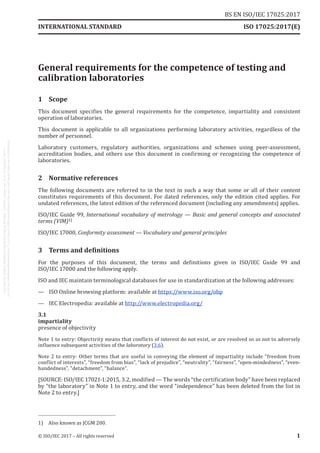 
General requirements for the competence of testing and
calibration laboratories
1	Scope
This document specifies the general requirements for the competence, impartiality and consistent
operation of laboratories.
This document is applicable to all organizations performing laboratory activities, regardless of the
number of personnel.
Laboratory customers, regulatory authorities, organizations and schemes using peer-assessment,
accreditation bodies, and others use this document in confirming or recognizing the competence of
laboratories.
2	 Normative references
The following documents are referred to in the text in such a way that some or all of their content
constitutes requirements of this document. For dated references, only the edition cited applies. For
undated references, the latest edition of the referenced document (including any amendments) applies.
ISO/IEC Guide 99, International vocabulary of metrology — Basic and general concepts and associated
terms (VIM)1)
ISO/IEC 17000, Conformity assessment — Vocabulary and general principles
3	 Terms and definitions
For the purposes of this document, the terms and definitions given in ISO/IEC  Guide  99 and
ISO/IEC 17000 and the following apply.
ISO and IEC maintain terminological databases for use in standardization at the following addresses:
—	 ISO Online browsing platform: available at https://www.iso.org/obp
—	 IEC Electropedia: available at http://www.electropedia.org/
3.1
impartiality
presence of objectivity
Note 1 to entry: Objectivity means that conflicts of interest do not exist, or are resolved so as not to adversely
influence subsequent activities of the laboratory (3.6).
Note 2 to entry: Other terms that are useful in conveying the element of impartiality include “freedom from
conflict of interests”, “freedom from bias”, “lack of prejudice”, “neutrality”, “fairness”, “open-mindedness”, “even-
handedness”, “detachment”, “balance”.
[SOURCE: ISO/IEC 17021‑1:2015, 3.2, modified — The words “the certification body” have been replaced
by “the laboratory” in Note 1 to entry, and the word “independence” has been deleted from the list in
Note 2 to entry.]
1)	 Also known as JCGM 200.
INTERNATIONAL STANDARD ISO 17025:2017(E)
© ISO/IEC 2017 – All rights reserved 1
BS EN ISO/IEC 17025:2017
 