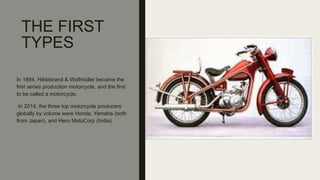 THE FIRST
TYPES
In 1894, Hildebrand & Wolfmüller became the
first series production motorcycle, and the first
to be called a motorcycle.
In 2014, the three top motorcycle producers
globally by volume were Honda, Yamaha (both
from Japan), and Hero MotoCorp (India).
 