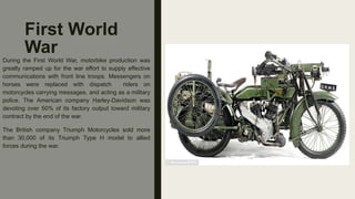 First World
War
During the First World War, motorbike production was
greatly ramped up for the war effort to supply effective
communications with front line troops. Messengers on
horses were replaced with dispatch riders on
motorcycles carrying messages, and acting as a military
police. The American company Harley-Davidson was
devoting over 50% of its factory output toward military
contract by the end of the war.
The British company Triumph Motorcycles sold more
than 30,000 of its Triumph Type H model to allied
forces during the war.
 