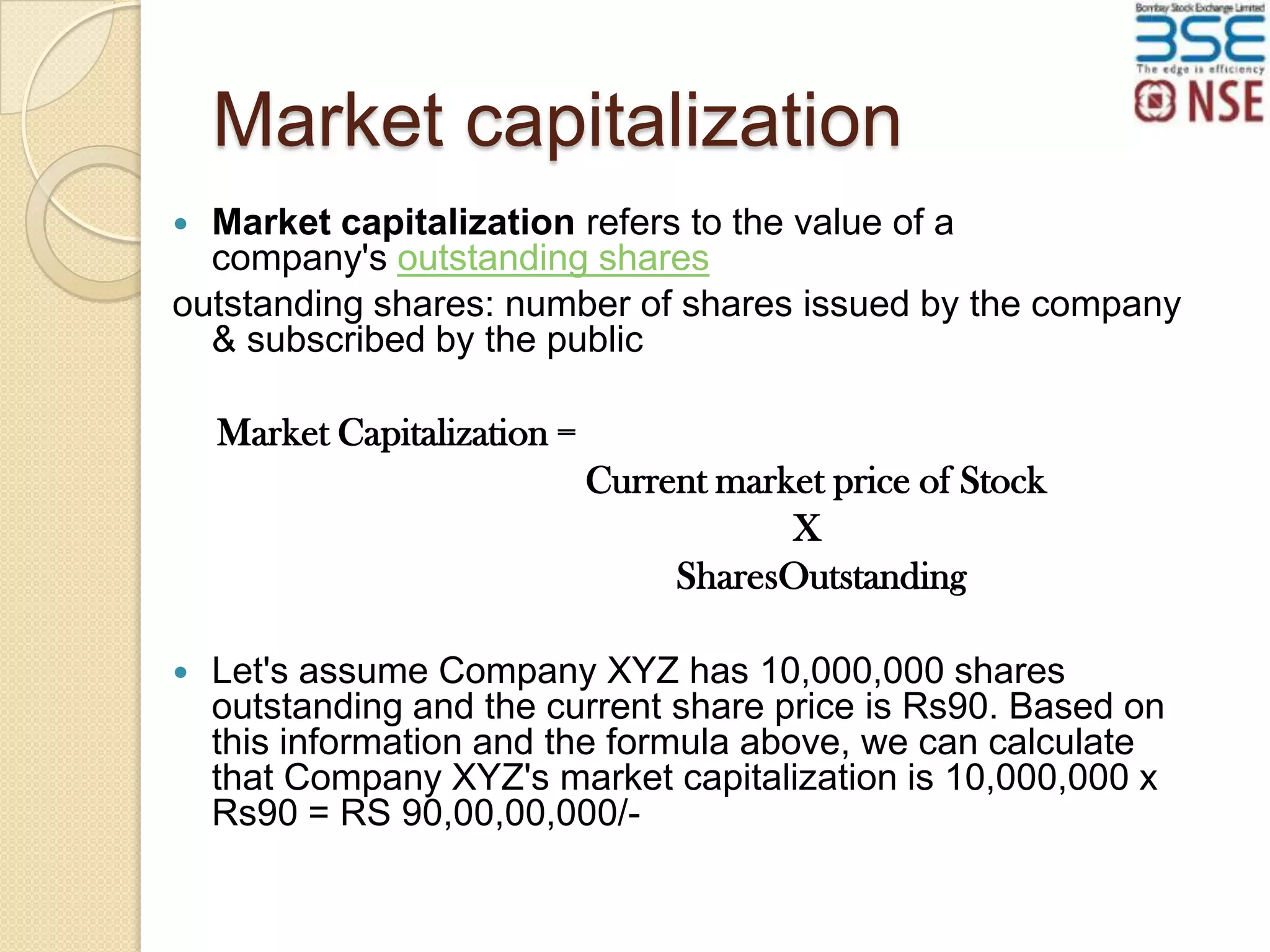 Market capitalization
Market capitalization refers to the value of a
company's outstanding shares
outstanding shares: number of shares issued by the company
& subscribed by the public


Market Capitalization =
Current market price of Stock
X
SharesOutstanding


Let's assume Company XYZ has 10,000,000 shares
outstanding and the current share price is Rs90. Based on
this information and the formula above, we can calculate
that Company XYZ's market capitalization is 10,000,000 x
Rs90 = RS 90,00,00,000/-

 
