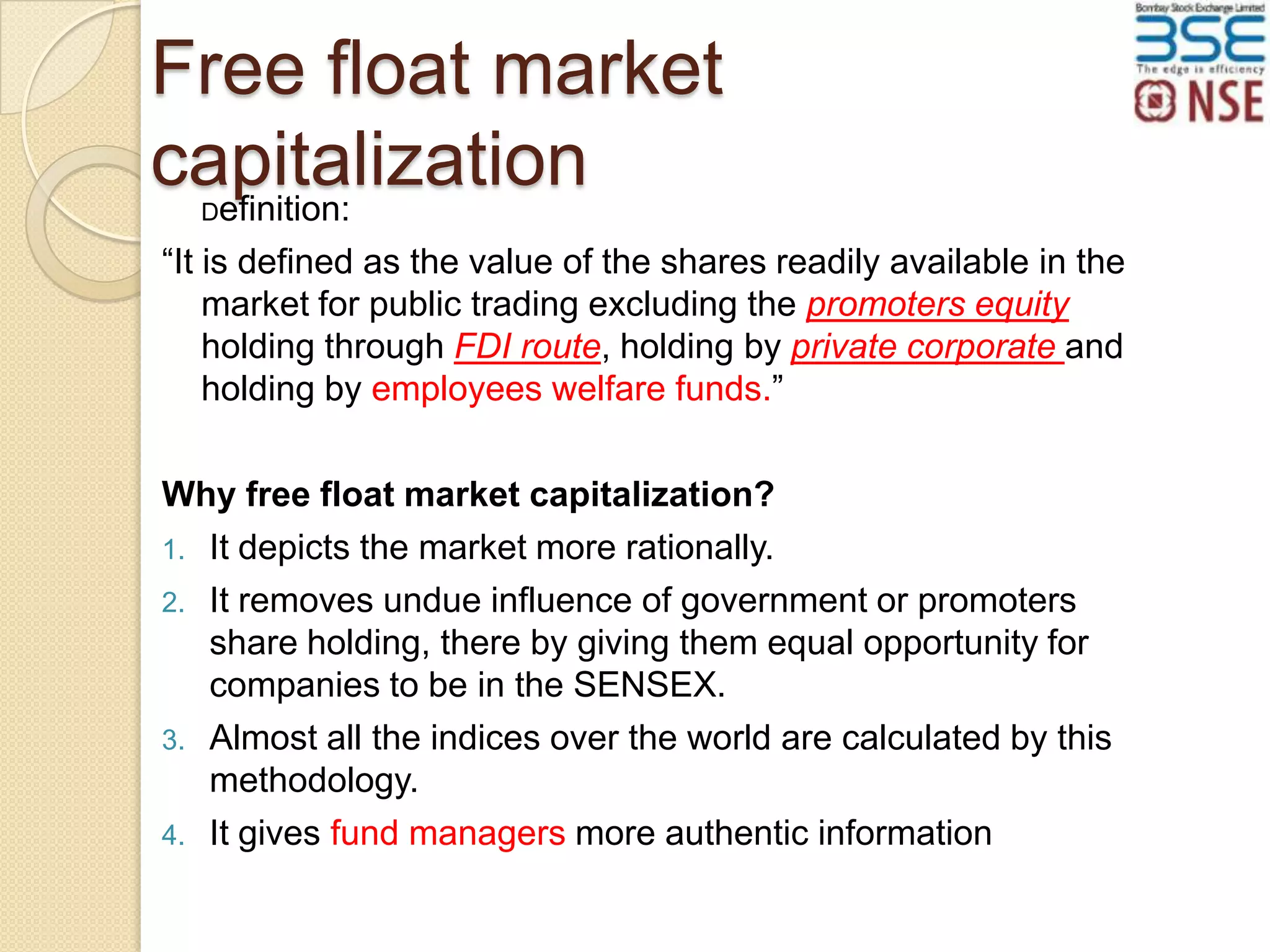 Free float market
capitalization
efinition:
D

“It is defined as the value of the shares readily available in the
market for public trading excluding the promoters equity
holding through FDI route, holding by private corporate and
holding by employees welfare funds.”
Why free float market capitalization?
1. It depicts the market more rationally.
2. It removes undue influence of government or promoters
share holding, there by giving them equal opportunity for
companies to be in the SENSEX.
3. Almost all the indices over the world are calculated by this
methodology.
4. It gives fund managers more authentic information

 