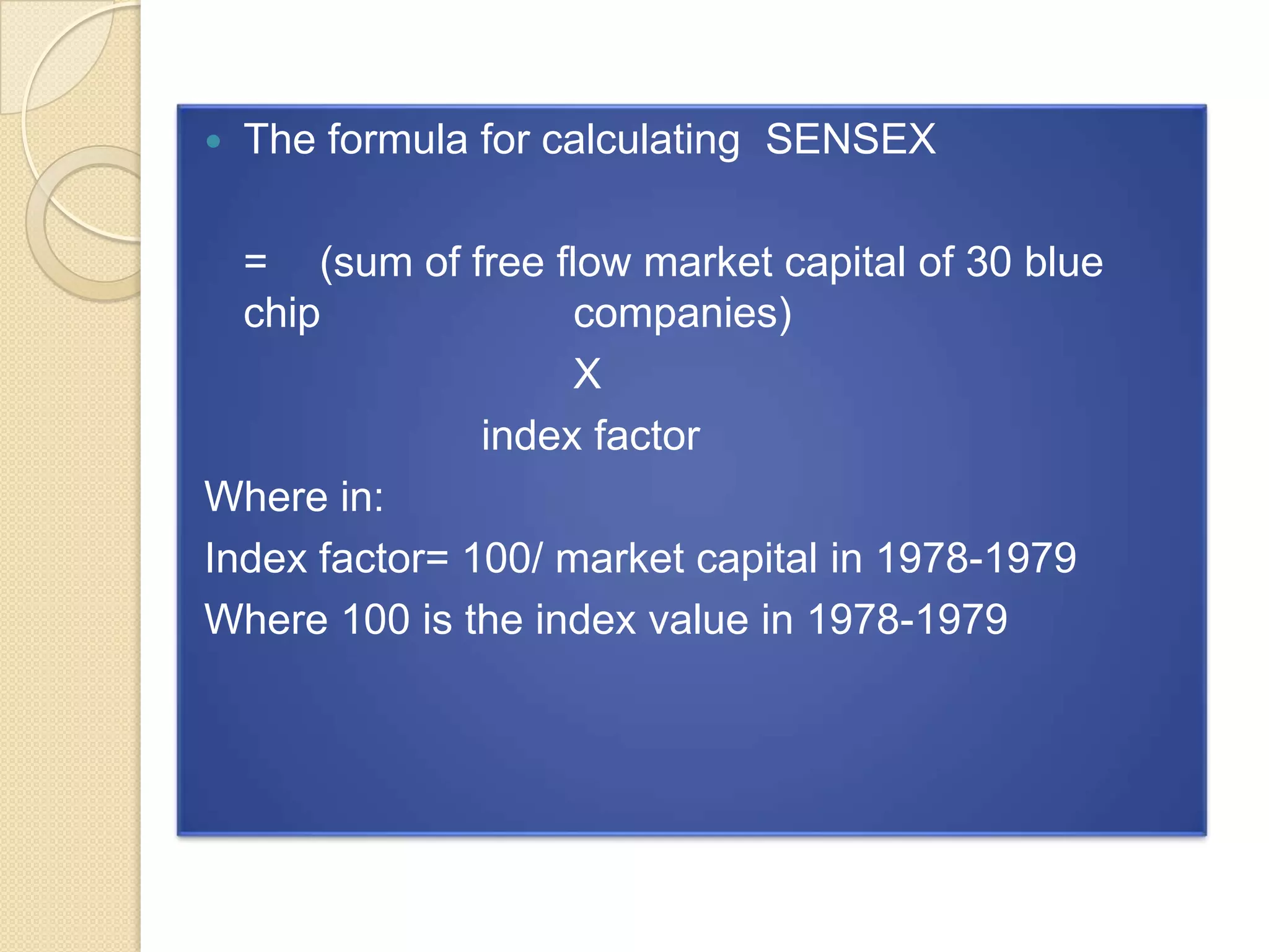 

The formula for calculating SENSEX

= (sum of free flow market capital of 30 blue
chip
companies)
X
index factor
Where in:
Index factor= 100/ market capital in 1978-1979
Where 100 is the index value in 1978-1979

 