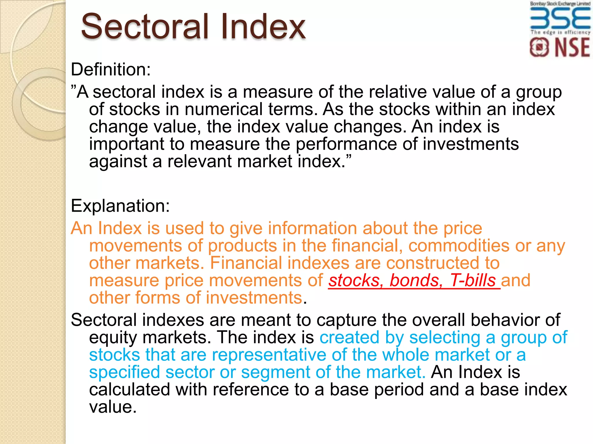 Sectoral Index
Definition:
”A sectoral index is a measure of the relative value of a group
of stocks in numerical terms. As the stocks within an index
change value, the index value changes. An index is
important to measure the performance of investments
against a relevant market index.”
Explanation:
An Index is used to give information about the price
movements of products in the financial, commodities or any
other markets. Financial indexes are constructed to
measure price movements of stocks, bonds, T-bills and
other forms of investments.
Sectoral indexes are meant to capture the overall behavior of
equity markets. The index is created by selecting a group of
stocks that are representative of the whole market or a
specified sector or segment of the market. An Index is
calculated with reference to a base period and a base index
value.

 