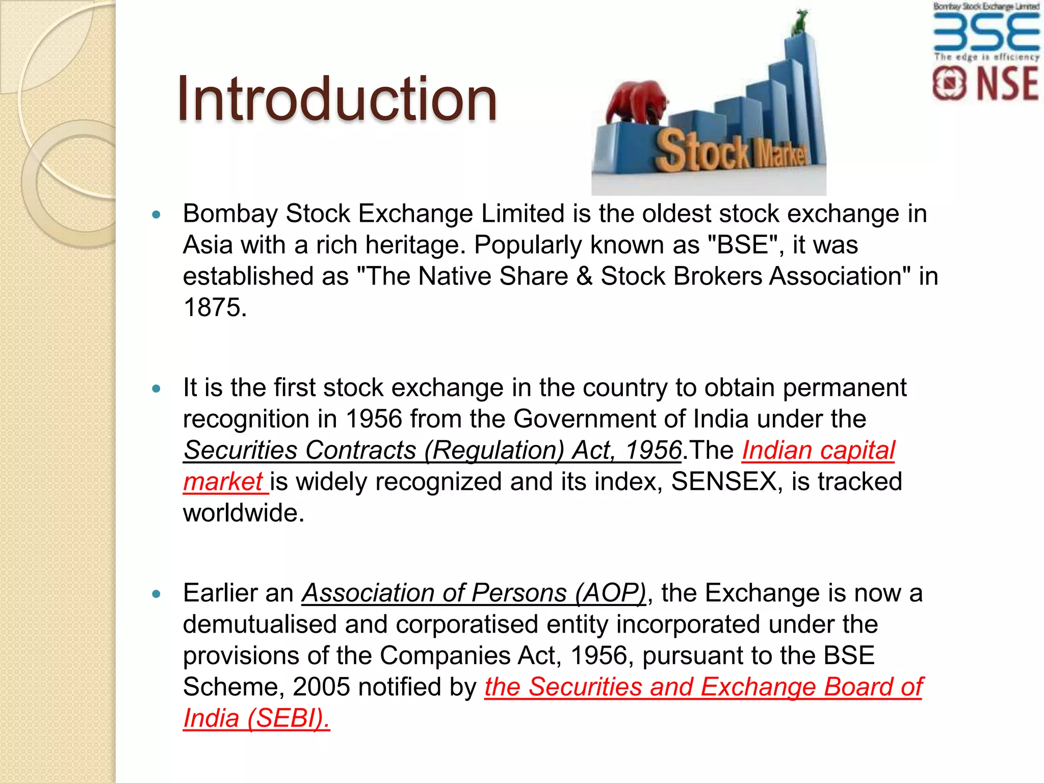 Introduction


Bombay Stock Exchange Limited is the oldest stock exchange in
Asia with a rich heritage. Popularly known as "BSE", it was
established as "The Native Share & Stock Brokers Association" in
1875.



It is the first stock exchange in the country to obtain permanent
recognition in 1956 from the Government of India under the
Securities Contracts (Regulation) Act, 1956.The Indian capital
market is widely recognized and its index, SENSEX, is tracked
worldwide.



Earlier an Association of Persons (AOP), the Exchange is now a
demutualised and corporatised entity incorporated under the
provisions of the Companies Act, 1956, pursuant to the BSE
Scheme, 2005 notified by the Securities and Exchange Board of
India (SEBI).

 