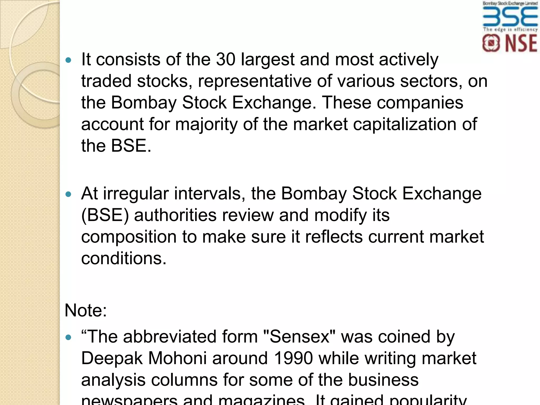 

It consists of the 30 largest and most actively
traded stocks, representative of various sectors, on
the Bombay Stock Exchange. These companies
account for majority of the market capitalization of
the BSE.



At irregular intervals, the Bombay Stock Exchange
(BSE) authorities review and modify its
composition to make sure it reflects current market
conditions.

Note:
 “The abbreviated form "Sensex" was coined by
Deepak Mohoni around 1990 while writing market
analysis columns for some of the business

 