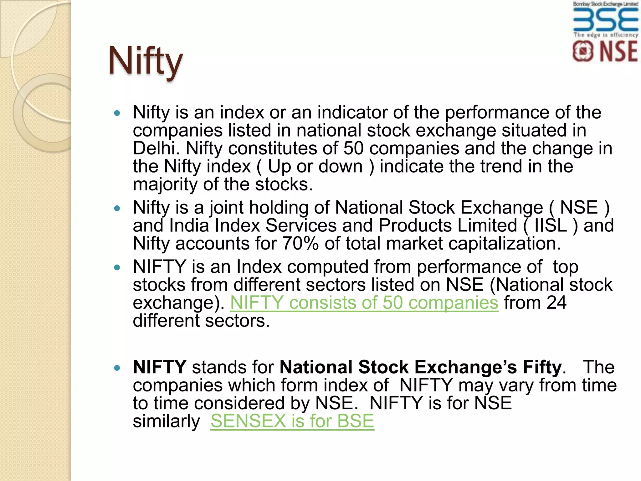 Nifty
Nifty is an index or an indicator of the performance of the
companies listed in national stock exchange situated in
Delhi. Nifty constitutes of 50 companies and the change in
the Nifty index ( Up or down ) indicate the trend in the
majority of the stocks.
 Nifty is a joint holding of National Stock Exchange ( NSE )
and India Index Services and Products Limited ( IISL ) and
Nifty accounts for 70% of total market capitalization.
 NIFTY is an Index computed from performance of top
stocks from different sectors listed on NSE (National stock
exchange). NIFTY consists of 50 companies from 24
different sectors.




NIFTY stands for National Stock Exchange’s Fifty. The
companies which form index of NIFTY may vary from time
to time considered by NSE. NIFTY is for NSE
similarly SENSEX is for BSE

 