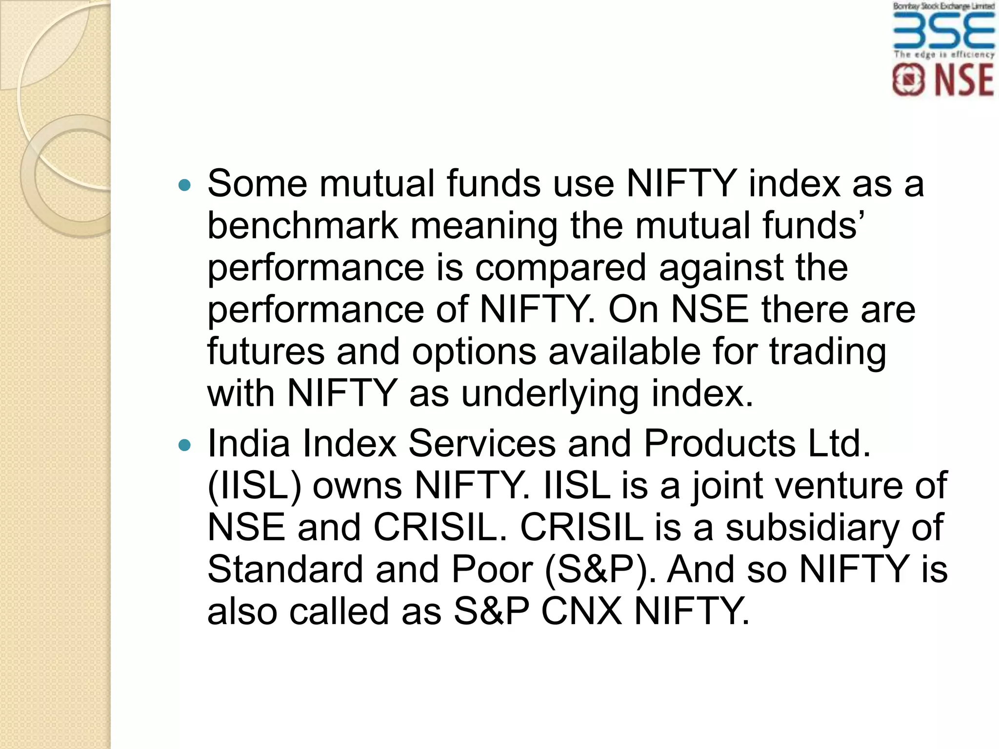 Some mutual funds use NIFTY index as a
benchmark meaning the mutual funds’
performance is compared against the
performance of NIFTY. On NSE there are
futures and options available for trading
with NIFTY as underlying index.
 India Index Services and Products Ltd.
(IISL) owns NIFTY. IISL is a joint venture of
NSE and CRISIL. CRISIL is a subsidiary of
Standard and Poor (S&P). And so NIFTY is
also called as S&P CNX NIFTY.


 