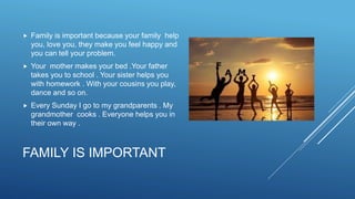 FAMILY IS IMPORTANT
 Family is important because your family help
you, love you, they make you feel happy and
you can tell your problem.
 Your mother makes your bed .Your father
takes you to school . Your sister helps you
with homework . With your cousins you play,
dance and so on.
 Every Sunday I go to my grandparents . My
grandmother cooks . Everyone helps you in
their own way .
 