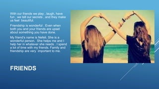 FRIENDS
With our friends we play , laugh, have
fun , we tell our secrets , and they make
us feel beautiful.
Friendship is wonderful . Even when
both you and your friends are upset
about something you have done.
My friend’s name is Nefeli. She is a
wonderful person. She helps me and I
help her in whatever she needs . I spend
a lot of time with my friends. Family and
friendship are very important to me.
 