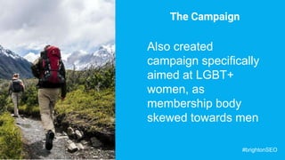 The Campaign
Also created
campaign specifically
aimed at LGBT+
women, as
membership body
skewed towards men
#brightonSEO
 