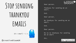 Stop sending
thankyou
emails
#brightonSEO
@creativebloomUK
Dear person.
Thankyou for sending me an
email.
End.
Dear person.
No thankyou for sending me an
email.
End.
Dear person.
No no no thankyou for sending
me an email
Etc.
10 x email = 1 x
 
