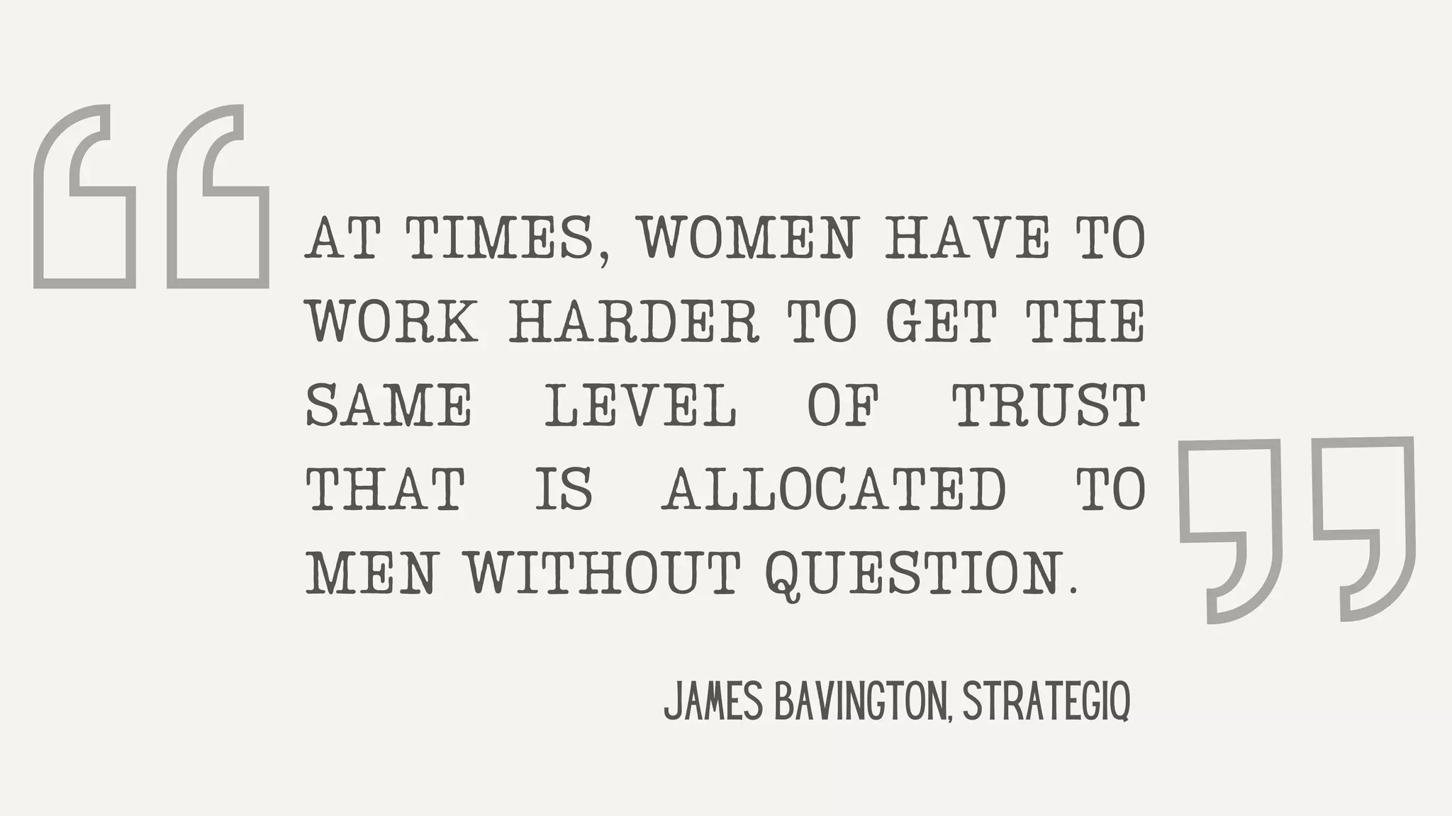 AT TIMES, WOMEN HAVE TO
WORK HARDER TO GET THE
SAME LEVEL OF TRUST
THAT IS ALLOCATED TO
MEN WITHOUT QUESTION.
James Bavington, StrategiQ
 
