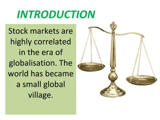 INTRODUCTION
Stock markets are
highly correlated
   in the era of
globalisation. The
world has became
  a small global
      village.
 
