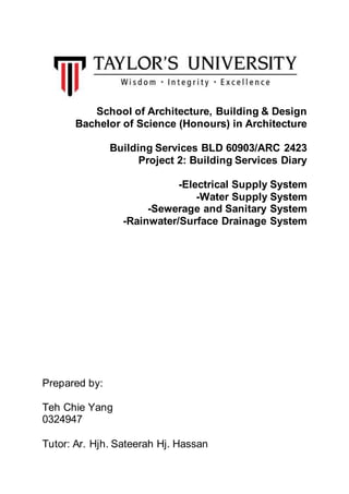 School of Architecture, Building & Design
Bachelor of Science (Honours) in Architecture
Building Services BLD 60903/ARC 2423
Project 2: Building Services Diary
-Electrical Supply System
-Water Supply System
-Sewerage and Sanitary System
-Rainwater/Surface Drainage System
Prepared by:
Teh Chie Yang
0324947
Tutor: Ar. Hjh. Sateerah Hj. Hassan
 