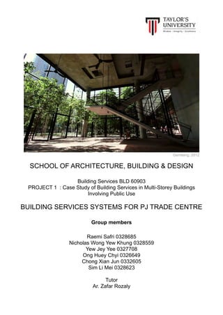 SCHOOL OF ARCHITECTURE, BUILDING & DESIGN
Building Services BLD 60903
PROJECT 1 : Case Study of Building Services in Multi-Storey Buildings
Involving Public Use
BUILDING SERVICES SYSTEMS FOR PJ TRADE CENTRE
Group members
Raemi Safri 0328685
Nicholas Wong Yew Khung 0328559
Yew Jey Yee 0327708
Ong Huey Chyi 0326649
Chong Xian Jun 0332605
Sim Li Mei 0328623
Tutor
Ar. Zafar Rozaly
Gemilang, 2012
 
