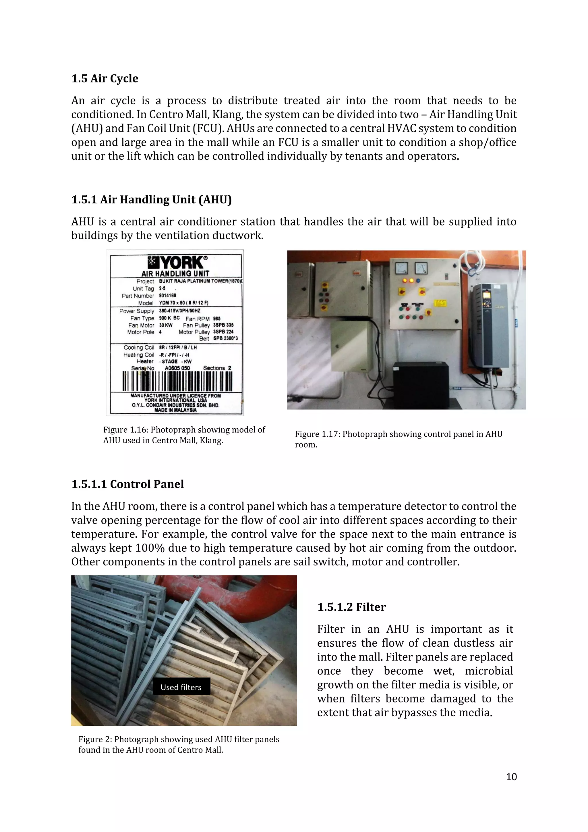10
1.5 Air Cycle
An air cycle is a process to distribute treated air into the room that needs to be
conditioned. In Centro Mall, Klang, the system can be divided into two – Air Handling Unit
(AHU) and Fan Coil Unit (FCU). AHUs are connected to a central HVAC system to condition
open and large area in the mall while an FCU is a smaller unit to condition a shop/office
unit or the lift which can be controlled individually by tenants and operators.
1.5.1 Air Handling Unit (AHU)
AHU is a central air conditioner station that handles the air that will be supplied into
buildings by the ventilation ductwork.
1.5.1.1 Control Panel
In the AHU room, there is a control panel which has a temperature detector to control the
valve opening percentage for the flow of cool air into different spaces according to their
temperature. For example, the control valve for the space next to the main entrance is
always kept 100% due to high temperature caused by hot air coming from the outdoor.
Other components in the control panels are sail switch, motor and controller.
Figure 1.16: Photopraph showing model of
AHU used in Centro Mall, Klang.
Figure 1.17: Photopraph showing control panel in AHU
room.
Figure 2: Photograph showing used AHU filter panels
found in the AHU room of Centro Mall.
1.5.1.2 Filter
Filter in an AHU is important as it
ensures the flow of clean dustless air
into the mall. Filter panels are replaced
once they become wet, microbial
growth on the filter media is visible, or
when filters become damaged to the
extent that air bypasses the media.
Used filters
 