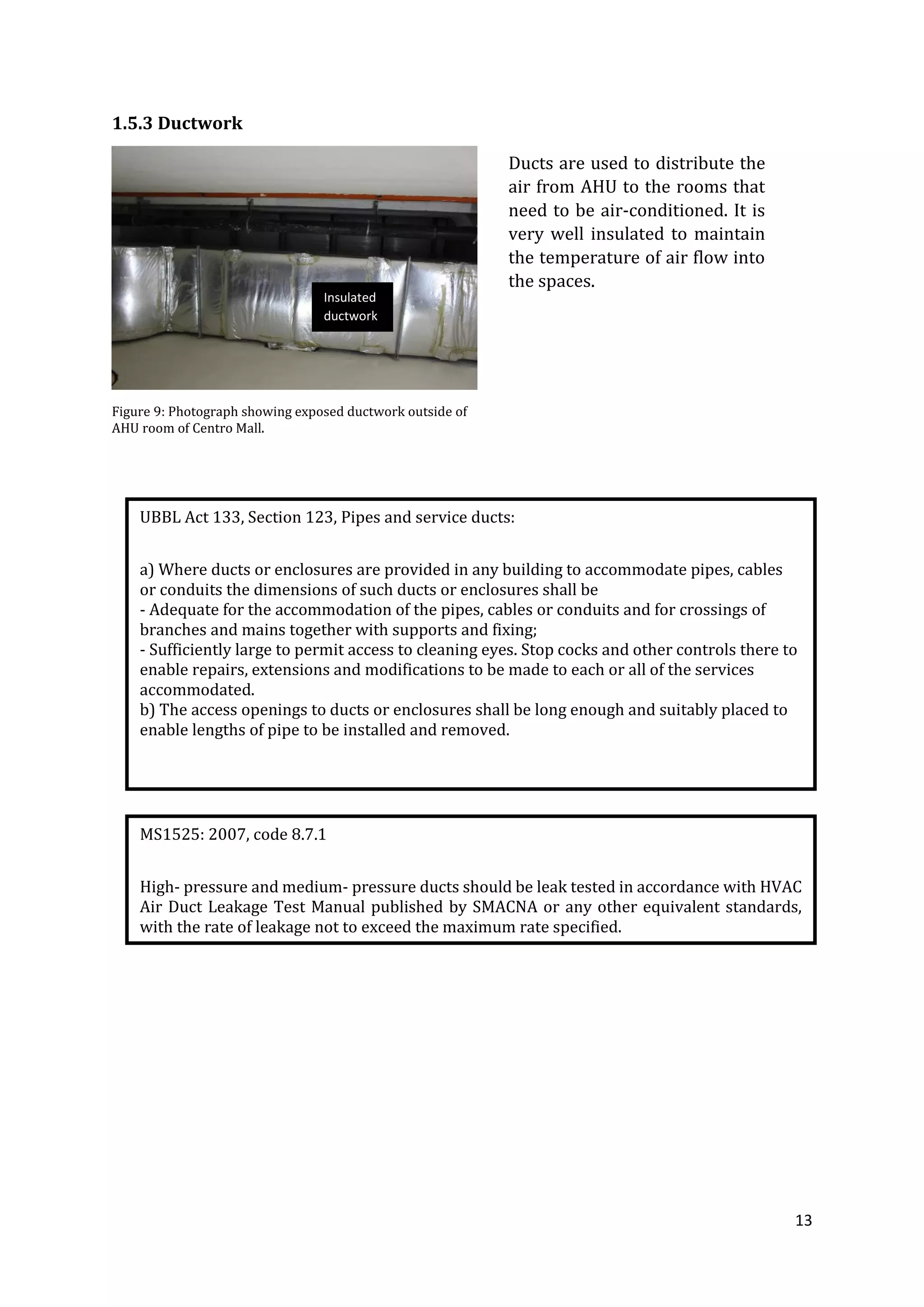 13
1.5.3 Ductwork
Figure 9: Photograph showing exposed ductwork outside of
AHU room of Centro Mall.
UBBL Act 133, Section 123, Pipes and service ducts:
a) Where ducts or enclosures are provided in any building to accommodate pipes, cables
or conduits the dimensions of such ducts or enclosures shall be
- Adequate for the accommodation of the pipes, cables or conduits and for crossings of
branches and mains together with supports and fixing;
- Sufficiently large to permit access to cleaning eyes. Stop cocks and other controls there to
enable repairs, extensions and modifications to be made to each or all of the services
accommodated.
b) The access openings to ducts or enclosures shall be long enough and suitably placed to
enable lengths of pipe to be installed and removed.
MS1525: 2007, code 8.7.1
High- pressure and medium- pressure ducts should be leak tested in accordance with HVAC
Air Duct Leakage Test Manual published by SMACNA or any other equivalent standards,
with the rate of leakage not to exceed the maximum rate specified.
Ducts are used to distribute the
air from AHU to the rooms that
need to be air-conditioned. It is
very well insulated to maintain
the temperature of air flow into
the spaces.
Insulated
ductwork
 
