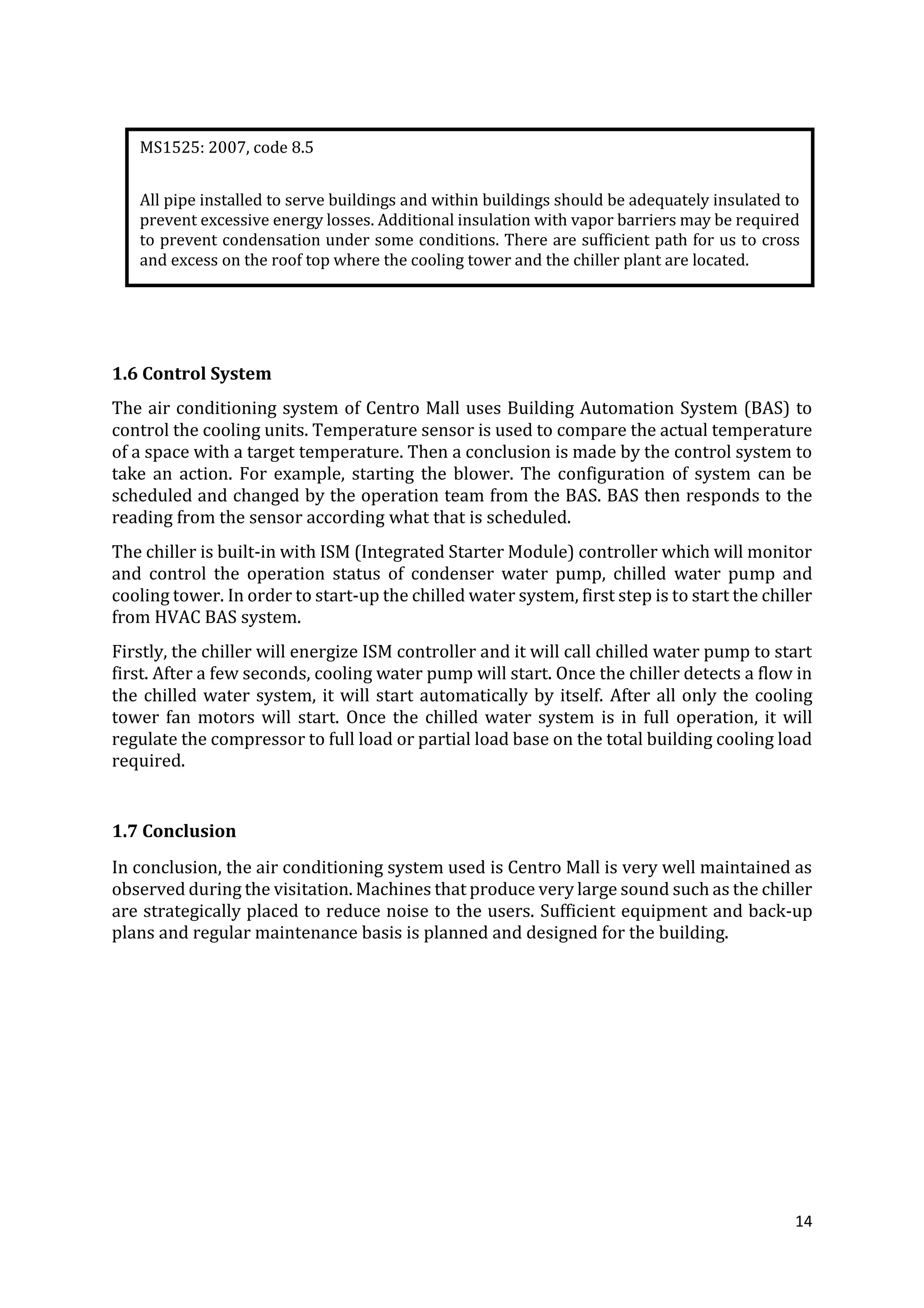 14
1.6 Control System
The air conditioning system of Centro Mall uses Building Automation System (BAS) to
control the cooling units. Temperature sensor is used to compare the actual temperature
of a space with a target temperature. Then a conclusion is made by the control system to
take an action. For example, starting the blower. The configuration of system can be
scheduled and changed by the operation team from the BAS. BAS then responds to the
reading from the sensor according what that is scheduled.
The chiller is built-in with ISM (Integrated Starter Module) controller which will monitor
and control the operation status of condenser water pump, chilled water pump and
cooling tower. In order to start-up the chilled water system, first step is to start the chiller
from HVAC BAS system.
Firstly, the chiller will energize ISM controller and it will call chilled water pump to start
first. After a few seconds, cooling water pump will start. Once the chiller detects a flow in
the chilled water system, it will start automatically by itself. After all only the cooling
tower fan motors will start. Once the chilled water system is in full operation, it will
regulate the compressor to full load or partial load base on the total building cooling load
required.
1.7 Conclusion
In conclusion, the air conditioning system used is Centro Mall is very well maintained as
observed during the visitation. Machines that produce very large sound such as the chiller
are strategically placed to reduce noise to the users. Sufficient equipment and back-up
plans and regular maintenance basis is planned and designed for the building.
MS1525: 2007, code 8.5
All pipe installed to serve buildings and within buildings should be adequately insulated to
prevent excessive energy losses. Additional insulation with vapor barriers may be required
to prevent condensation under some conditions. There are sufficient path for us to cross
and excess on the roof top where the cooling tower and the chiller plant are located.
 