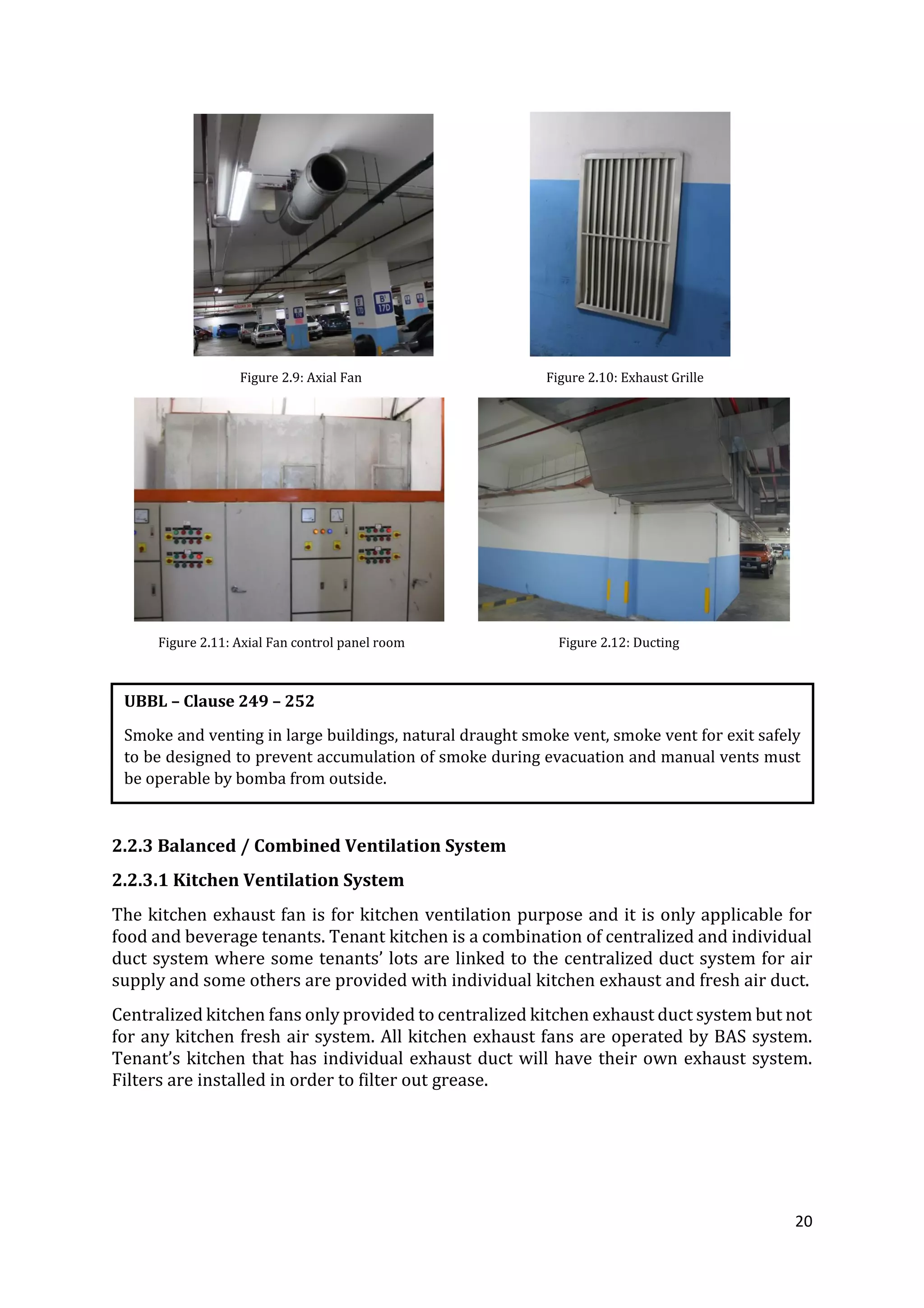 20
Figure 2.9: Axial Fan Figure 2.10: Exhaust Grille
Figure 2.11: Axial Fan control panel room Figure 2.12: Ducting
2.2.3 Balanced / Combined Ventilation System
2.2.3.1 Kitchen Ventilation System
The kitchen exhaust fan is for kitchen ventilation purpose and it is only applicable for
food and beverage tenants. Tenant kitchen is a combination of centralized and individual
duct system where some tenants’ lots are linked to the centralized duct system for air
supply and some others are provided with individual kitchen exhaust and fresh air duct.
Centralized kitchen fans only provided to centralized kitchen exhaust duct system but not
for any kitchen fresh air system. All kitchen exhaust fans are operated by BAS system.
Tenant’s kitchen that has individual exhaust duct will have their own exhaust system.
Filters are installed in order to filter out grease.
UBBL – Clause 249 – 252
Smoke and venting in large buildings, natural draught smoke vent, smoke vent for exit safely
to be designed to prevent accumulation of smoke during evacuation and manual vents must
be operable by bomba from outside.
 