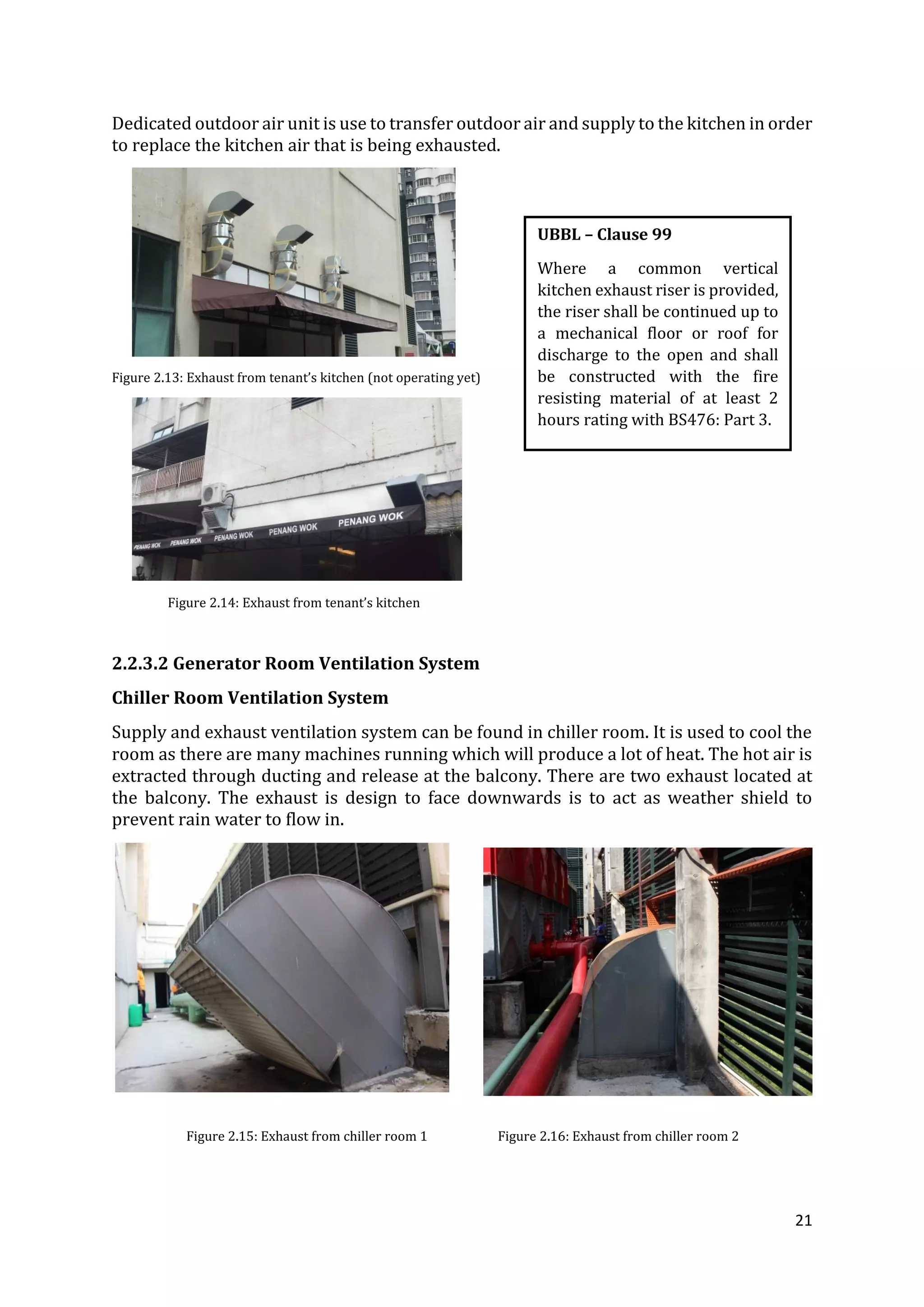 21
Dedicated outdoor air unit is use to transfer outdoor air and supply to the kitchen in order
to replace the kitchen air that is being exhausted.
Figure 2.13: Exhaust from tenant’s kitchen (not operating yet)
Figure 2.14: Exhaust from tenant’s kitchen
2.2.3.2 Generator Room Ventilation System
Chiller Room Ventilation System
Supply and exhaust ventilation system can be found in chiller room. It is used to cool the
room as there are many machines running which will produce a lot of heat. The hot air is
extracted through ducting and release at the balcony. There are two exhaust located at
the balcony. The exhaust is design to face downwards is to act as weather shield to
prevent rain water to flow in.
Figure 2.15: Exhaust from chiller room 1 Figure 2.16: Exhaust from chiller room 2
UBBL – Clause 99
Where a common vertical
kitchen exhaust riser is provided,
the riser shall be continued up to
a mechanical floor or roof for
discharge to the open and shall
be constructed with the fire
resisting material of at least 2
hours rating with BS476: Part 3.
 