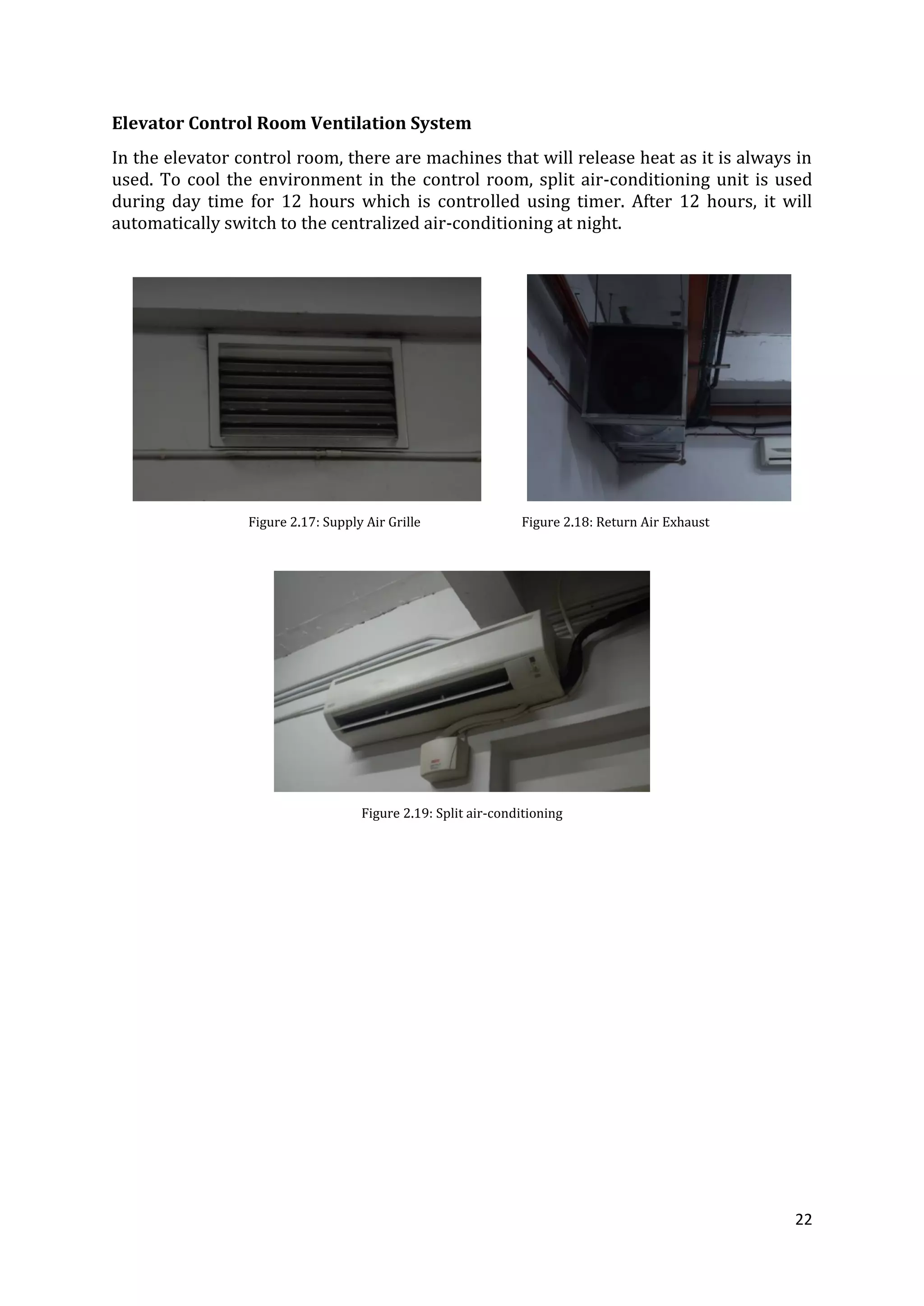 22
Elevator Control Room Ventilation System
In the elevator control room, there are machines that will release heat as it is always in
used. To cool the environment in the control room, split air-conditioning unit is used
during day time for 12 hours which is controlled using timer. After 12 hours, it will
automatically switch to the centralized air-conditioning at night.
Figure 2.17: Supply Air Grille Figure 2.18: Return Air Exhaust
Figure 2.19: Split air-conditioning
 