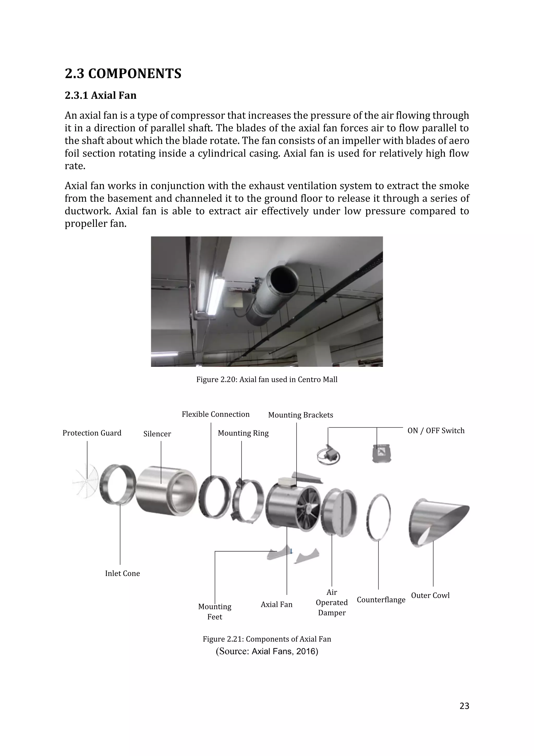 23
2.3 COMPONENTS
2.3.1 Axial Fan
An axial fan is a type of compressor that increases the pressure of the air flowing through
it in a direction of parallel shaft. The blades of the axial fan forces air to flow parallel to
the shaft about which the blade rotate. The fan consists of an impeller with blades of aero
foil section rotating inside a cylindrical casing. Axial fan is used for relatively high flow
rate.
Axial fan works in conjunction with the exhaust ventilation system to extract the smoke
from the basement and channeled it to the ground floor to release it through a series of
ductwork. Axial fan is able to extract air effectively under low pressure compared to
propeller fan.
Figure 2.20: Axial fan used in Centro Mall
Figure 2.21: Components of Axial Fan
(Source: Axial Fans, 2016)
Protection Guard Silencer
Inlet Cone
Flexible Connection
Mounting Ring
Mounting Brackets
ON / OFF Switch
Axial Fan
Outer Cowl
Counterflange
Air
Operated
Damper
Mounting
Feet
 