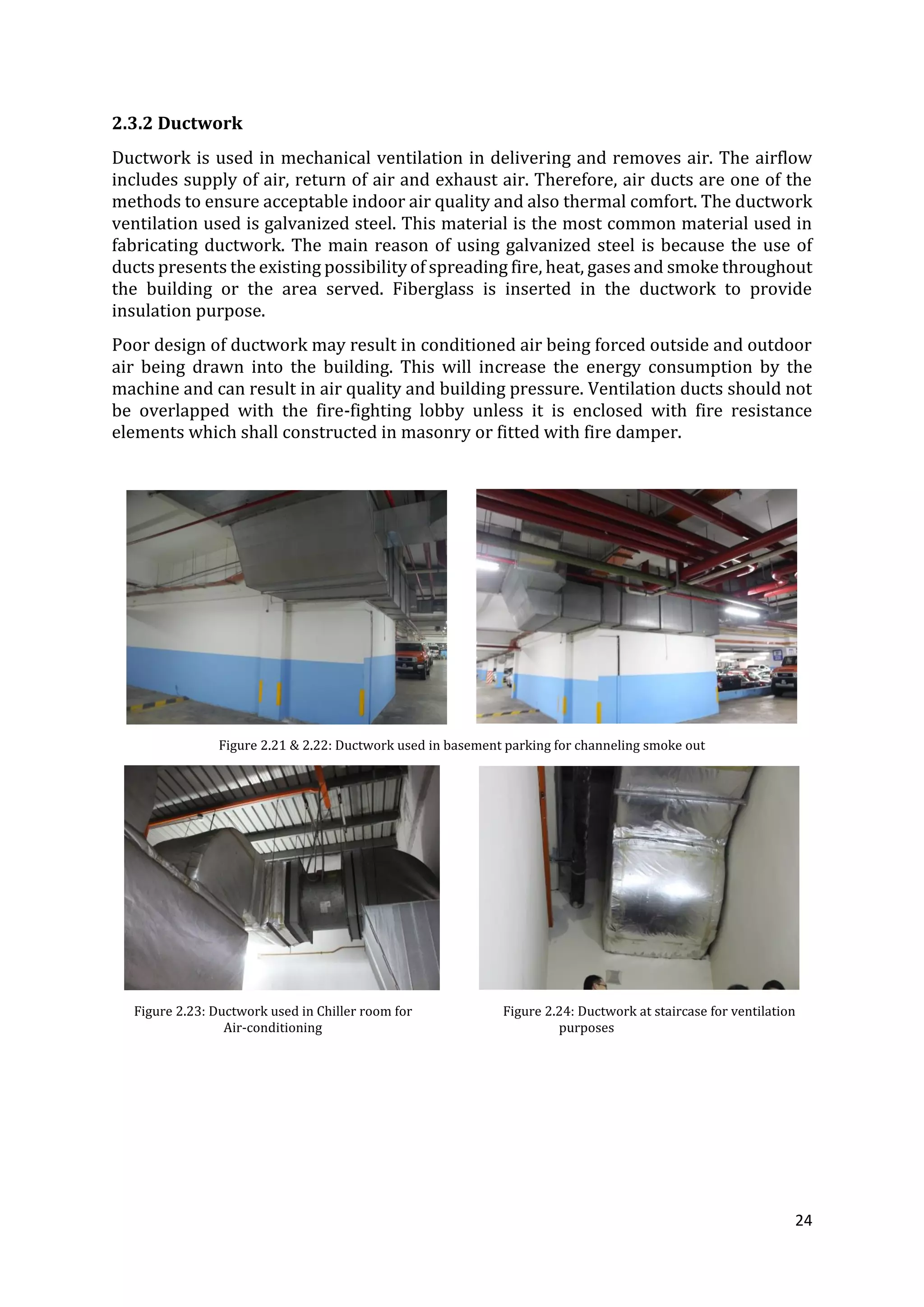 24
2.3.2 Ductwork
Ductwork is used in mechanical ventilation in delivering and removes air. The airflow
includes supply of air, return of air and exhaust air. Therefore, air ducts are one of the
methods to ensure acceptable indoor air quality and also thermal comfort. The ductwork
ventilation used is galvanized steel. This material is the most common material used in
fabricating ductwork. The main reason of using galvanized steel is because the use of
ducts presents the existing possibility of spreading fire, heat, gases and smoke throughout
the building or the area served. Fiberglass is inserted in the ductwork to provide
insulation purpose.
Poor design of ductwork may result in conditioned air being forced outside and outdoor
air being drawn into the building. This will increase the energy consumption by the
machine and can result in air quality and building pressure. Ventilation ducts should not
be overlapped with the fire-fighting lobby unless it is enclosed with fire resistance
elements which shall constructed in masonry or fitted with fire damper.
Figure 2.21 & 2.22: Ductwork used in basement parking for channeling smoke out
Figure 2.23: Ductwork used in Chiller room for Figure 2.24: Ductwork at staircase for ventilation
Air-conditioning purposes
 