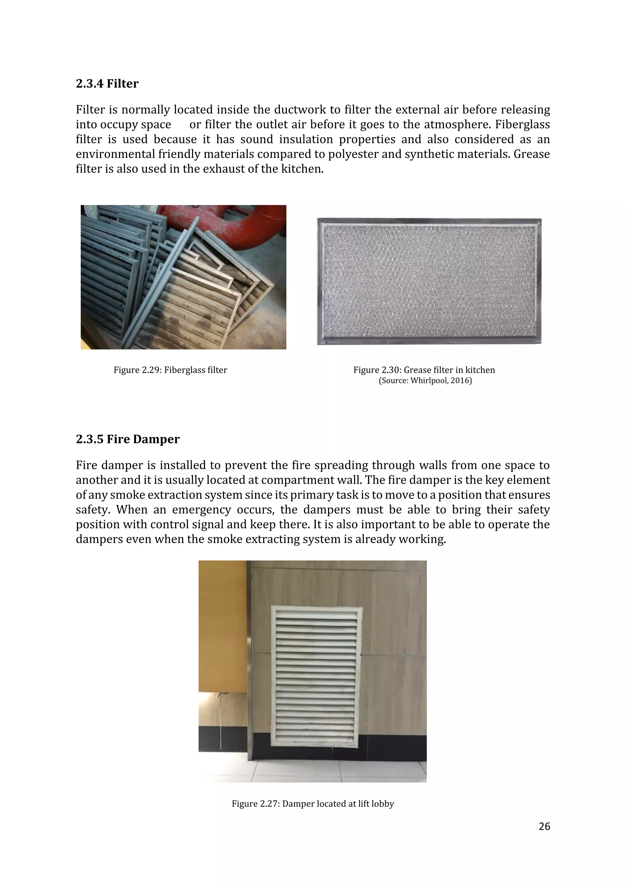26
2.3.4 Filter
Filter is normally located inside the ductwork to filter the external air before releasing
into occupy space or filter the outlet air before it goes to the atmosphere. Fiberglass
filter is used because it has sound insulation properties and also considered as an
environmental friendly materials compared to polyester and synthetic materials. Grease
filter is also used in the exhaust of the kitchen.
Figure 2.29: Fiberglass filter Figure 2.30: Grease filter in kitchen
(Source: Whirlpool, 2016)
2.3.5 Fire Damper
Fire damper is installed to prevent the fire spreading through walls from one space to
another and it is usually located at compartment wall. The fire damper is the key element
of any smoke extraction system since its primary task is to move to a position that ensures
safety. When an emergency occurs, the dampers must be able to bring their safety
position with control signal and keep there. It is also important to be able to operate the
dampers even when the smoke extracting system is already working.
Figure 2.27: Damper located at lift lobby
 