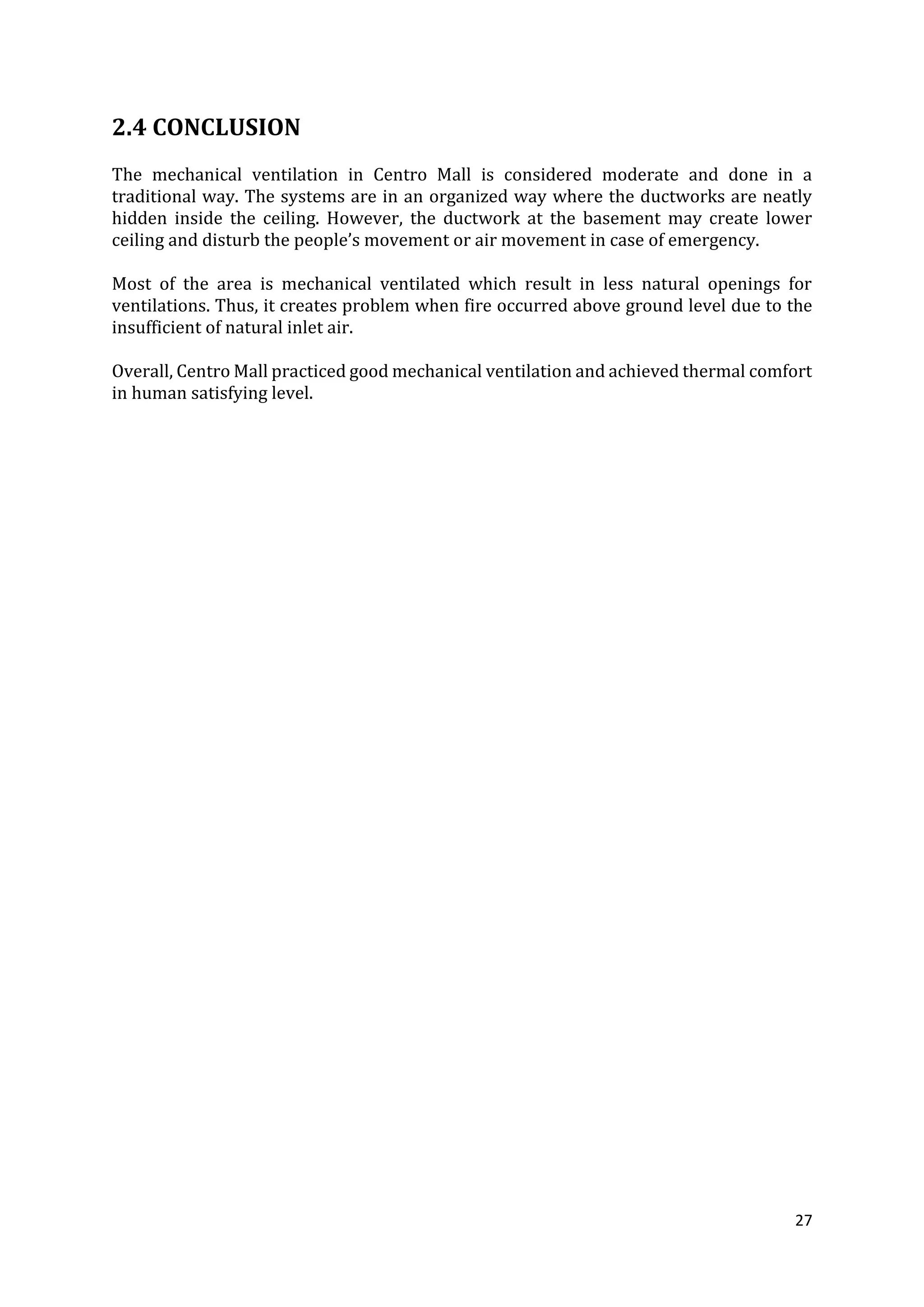 27
2.4 CONCLUSION
The mechanical ventilation in Centro Mall is considered moderate and done in a
traditional way. The systems are in an organized way where the ductworks are neatly
hidden inside the ceiling. However, the ductwork at the basement may create lower
ceiling and disturb the people’s movement or air movement in case of emergency.
Most of the area is mechanical ventilated which result in less natural openings for
ventilations. Thus, it creates problem when fire occurred above ground level due to the
insufficient of natural inlet air.
Overall, Centro Mall practiced good mechanical ventilation and achieved thermal comfort
in human satisfying level.
 