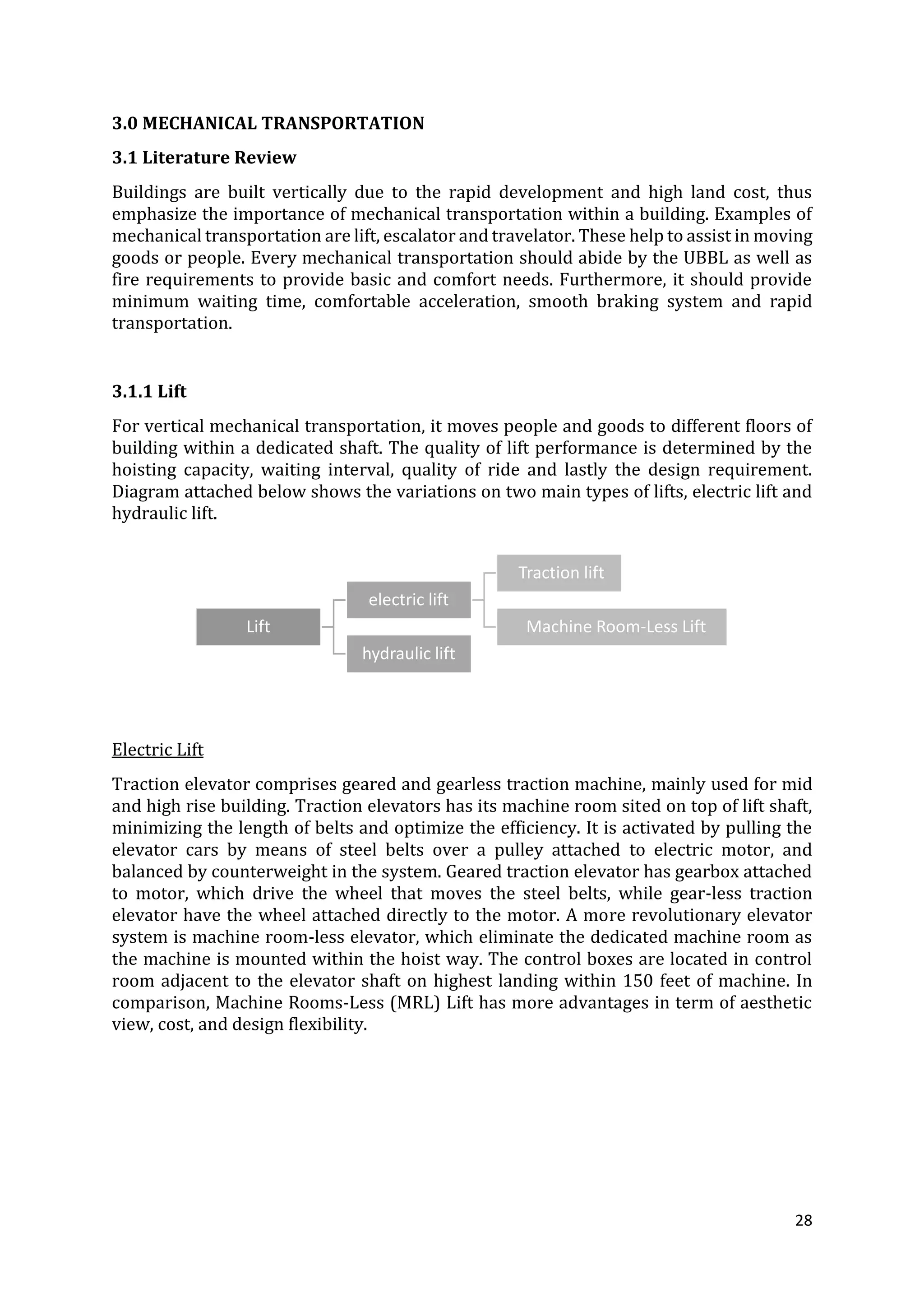28
3.0 MECHANICAL TRANSPORTATION
3.1 Literature Review
Buildings are built vertically due to the rapid development and high land cost, thus
emphasize the importance of mechanical transportation within a building. Examples of
mechanical transportation are lift, escalator and travelator. These help to assist in moving
goods or people. Every mechanical transportation should abide by the UBBL as well as
fire requirements to provide basic and comfort needs. Furthermore, it should provide
minimum waiting time, comfortable acceleration, smooth braking system and rapid
transportation.
3.1.1 Lift
For vertical mechanical transportation, it moves people and goods to different floors of
building within a dedicated shaft. The quality of lift performance is determined by the
hoisting capacity, waiting interval, quality of ride and lastly the design requirement.
Diagram attached below shows the variations on two main types of lifts, electric lift and
hydraulic lift.
Electric Lift
Traction elevator comprises geared and gearless traction machine, mainly used for mid
and high rise building. Traction elevators has its machine room sited on top of lift shaft,
minimizing the length of belts and optimize the efficiency. It is activated by pulling the
elevator cars by means of steel belts over a pulley attached to electric motor, and
balanced by counterweight in the system. Geared traction elevator has gearbox attached
to motor, which drive the wheel that moves the steel belts, while gear-less traction
elevator have the wheel attached directly to the motor. A more revolutionary elevator
system is machine room-less elevator, which eliminate the dedicated machine room as
the machine is mounted within the hoist way. The control boxes are located in control
room adjacent to the elevator shaft on highest landing within 150 feet of machine. In
comparison, Machine Rooms-Less (MRL) Lift has more advantages in term of aesthetic
view, cost, and design flexibility.
Lift
electric lift
Traction lift
Machine Room-Less Lift
hydraulic lift
 
