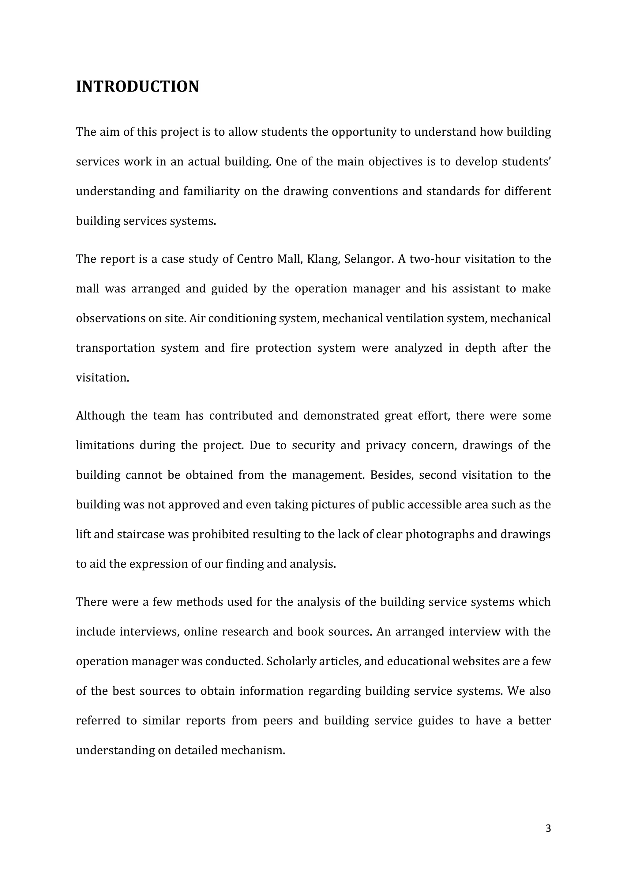3
INTRODUCTION
The aim of this project is to allow students the opportunity to understand how building
services work in an actual building. One of the main objectives is to develop students’
understanding and familiarity on the drawing conventions and standards for different
building services systems.
The report is a case study of Centro Mall, Klang, Selangor. A two-hour visitation to the
mall was arranged and guided by the operation manager and his assistant to make
observations on site. Air conditioning system, mechanical ventilation system, mechanical
transportation system and fire protection system were analyzed in depth after the
visitation.
Although the team has contributed and demonstrated great effort, there were some
limitations during the project. Due to security and privacy concern, drawings of the
building cannot be obtained from the management. Besides, second visitation to the
building was not approved and even taking pictures of public accessible area such as the
lift and staircase was prohibited resulting to the lack of clear photographs and drawings
to aid the expression of our finding and analysis.
There were a few methods used for the analysis of the building service systems which
include interviews, online research and book sources. An arranged interview with the
operation manager was conducted. Scholarly articles, and educational websites are a few
of the best sources to obtain information regarding building service systems. We also
referred to similar reports from peers and building service guides to have a better
understanding on detailed mechanism.
 